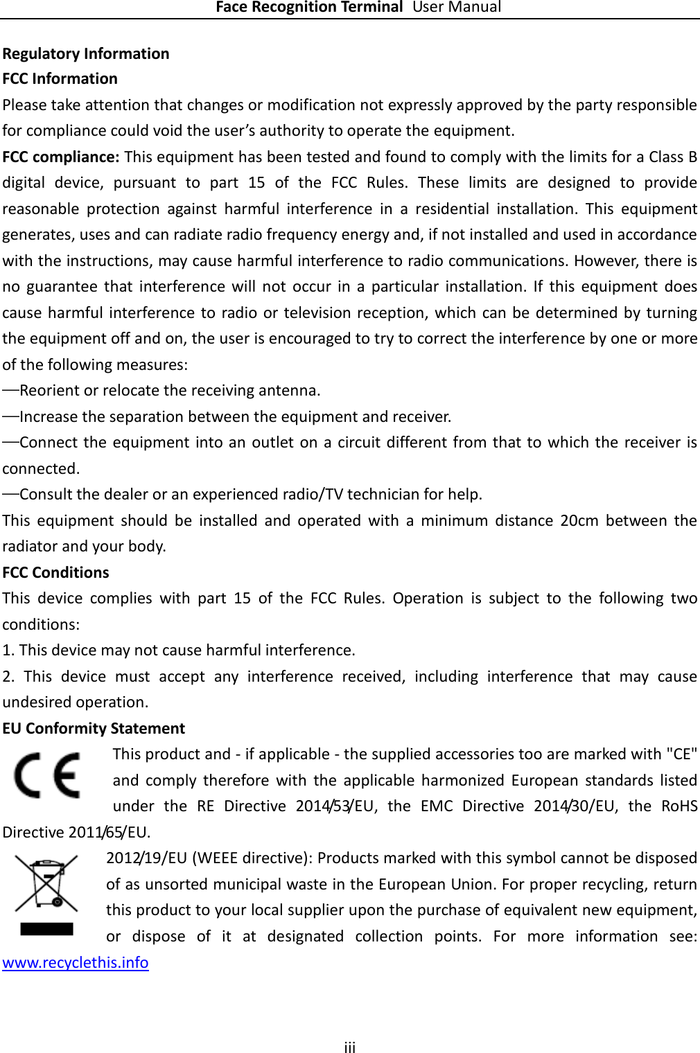    Face Recognition Terminal User Manual iii  Regulatory Information FCC Information Please take attention that changes or modification not expressly approved by the party responsible for compliance could void the user’s authority to operate the equipment. FCC compliance: This equipment has been tested and found to comply with the limits for a Class B digital  device,  pursuant  to  part  15  of  the  FCC  Rules.  These  limits  are  designed  to  provide reasonable  protection  against  harmful  interference  in  a  residential  installation.  This  equipment generates, uses and can radiate radio frequency energy and, if not installed and used in accordance with the instructions, may cause harmful interference to radio communications. However, there is no  guarantee  that  interference  will  not  occur  in  a  particular  installation.  If  this  equipment  does cause harmful  interference to radio or  television reception, which  can be  determined by turning the equipment off and on, the user is encouraged to try to correct the interference by one or more of the following measures: —Reorient or relocate the receiving antenna. —Increase the separation between the equipment and receiver. —Connect the equipment into an outlet on a circuit different from that to which the receiver is connected. —Consult the dealer or an experienced radio/TV technician for help. This  equipment  should  be  installed  and  operated  with  a  minimum  distance  20cm  between  the radiator and your body. FCC Conditions This  device  complies  with  part  15  of  the  FCC  Rules.  Operation  is  subject  to  the  following  two conditions: 1. This device may not cause harmful interference. 2.  This  device  must  accept  any  interference  received,  including  interference  that  may  cause undesired operation. EU Conformity Statement This product and - if applicable - the supplied accessories too are marked with &quot;CE&quot; and  comply  therefore  with  the  applicable  harmonized  European  standards  listed under  the  RE  Directive  2014/53/EU,  the  EMC  Directive  2014/30/EU,  the  RoHS Directive 2011/65/EU.   2012/19/EU (WEEE directive): Products marked with this symbol cannot be disposed of as unsorted municipal waste in the European Union. For proper recycling, return this product to your local supplier upon the purchase of equivalent new equipment, or  dispose  of  it  at  designated  collection  points.  For  more  information  see: www.recyclethis.info  