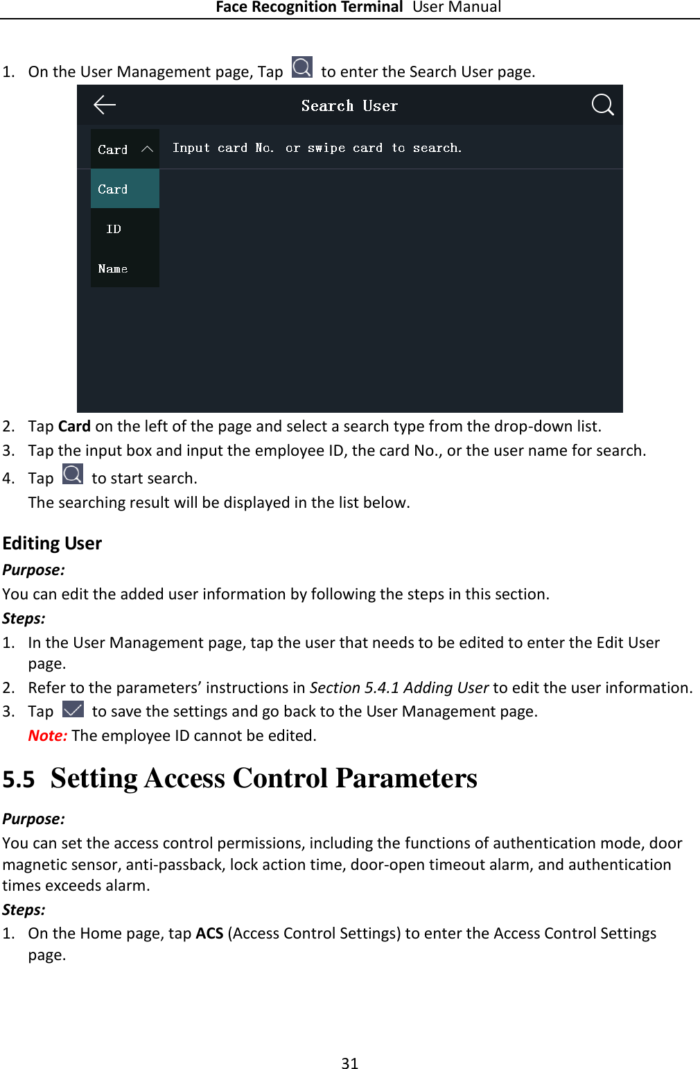 Face Recognition Terminal User Manual 31  1. On the User Management page, Tap    to enter the Search User page.  2. Tap Card on the left of the page and select a search type from the drop-down list. 3. Tap the input box and input the employee ID, the card No., or the user name for search. 4. Tap    to start search.   The searching result will be displayed in the list below. Editing User Purpose: You can edit the added user information by following the steps in this section. Steps: 1. In the User Management page, tap the user that needs to be edited to enter the Edit User page. 2. Refer to the parameters’ instructions in Section 5.4.1 Adding User to edit the user information. 3. Tap    to save the settings and go back to the User Management page. Note: The employee ID cannot be edited. 5.5 Setting Access Control Parameters Purpose: You can set the access control permissions, including the functions of authentication mode, door magnetic sensor, anti-passback, lock action time, door-open timeout alarm, and authentication times exceeds alarm. Steps: 1. On the Home page, tap ACS (Access Control Settings) to enter the Access Control Settings page. 