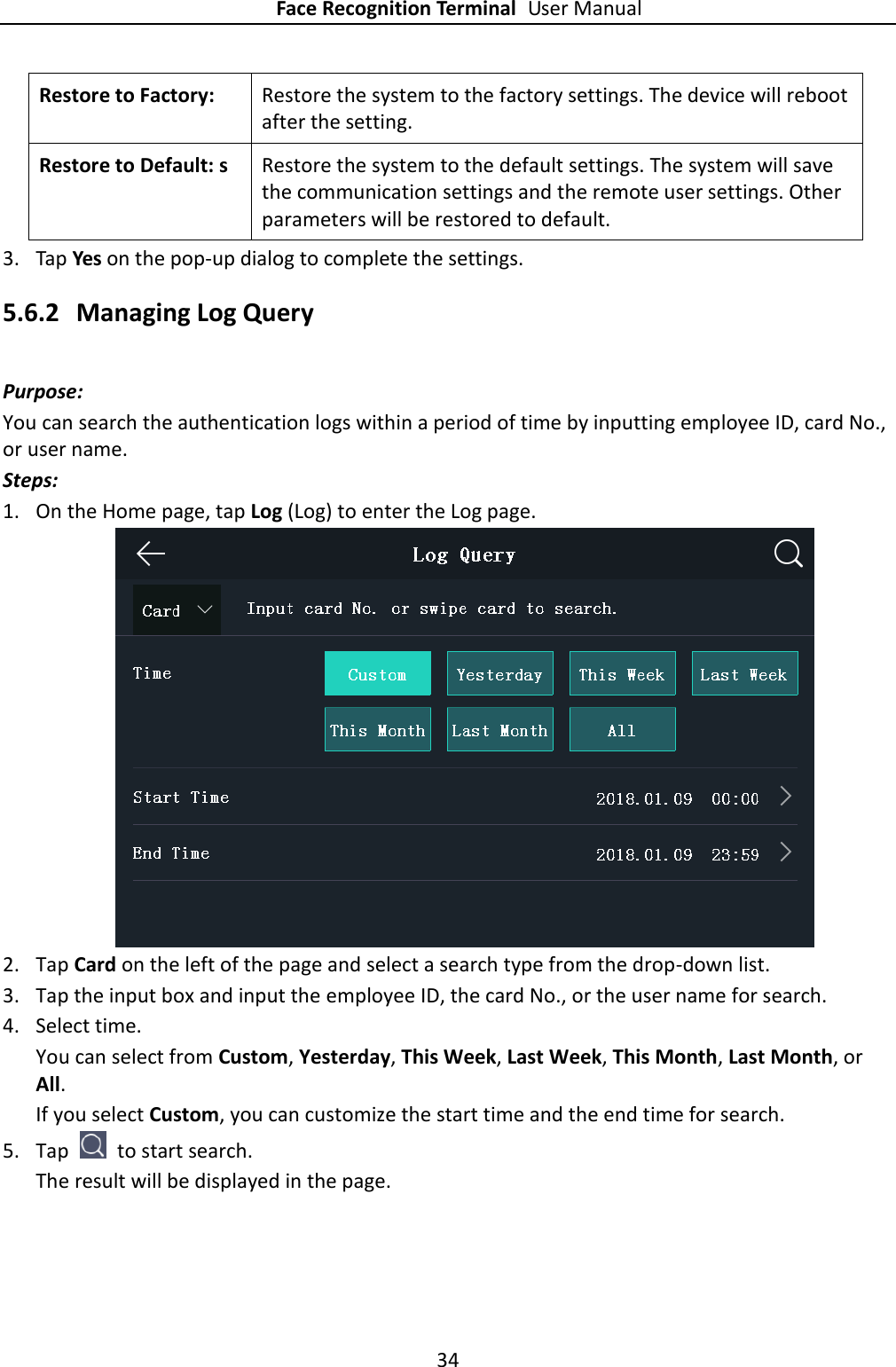 Face Recognition Terminal User Manual 34  Restore to Factory:   Restore the system to the factory settings. The device will reboot after the setting. Restore to Default: s Restore the system to the default settings. The system will save the communication settings and the remote user settings. Other parameters will be restored to default. 3. Tap Yes on the pop-up dialog to complete the settings. 5.6.2 Managing Log Query Purpose: You can search the authentication logs within a period of time by inputting employee ID, card No., or user name. Steps: 1. On the Home page, tap Log (Log) to enter the Log page.  2. Tap Card on the left of the page and select a search type from the drop-down list. 3. Tap the input box and input the employee ID, the card No., or the user name for search. 4. Select time.   You can select from Custom, Yesterday, This Week, Last Week, This Month, Last Month, or All. If you select Custom, you can customize the start time and the end time for search. 5. Tap    to start search. The result will be displayed in the page. 