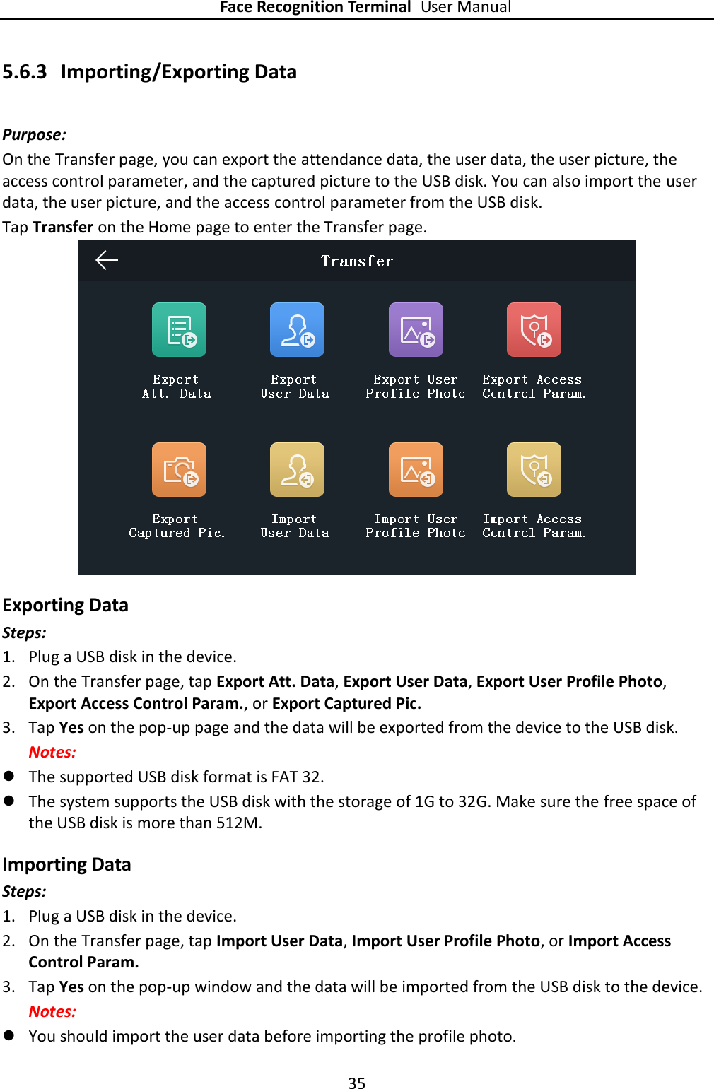 Face Recognition Terminal User Manual 35  5.6.3 Importing/Exporting Data Purpose: On the Transfer page, you can export the attendance data, the user data, the user picture, the access control parameter, and the captured picture to the USB disk. You can also import the user data, the user picture, and the access control parameter from the USB disk. Tap Transfer on the Home page to enter the Transfer page.  Exporting Data Steps: 1. Plug a USB disk in the device. 2. On the Transfer page, tap Export Att. Data, Export User Data, Export User Profile Photo, Export Access Control Param., or Export Captured Pic. 3. Tap Yes on the pop-up page and the data will be exported from the device to the USB disk. Notes:  The supported USB disk format is FAT 32.  The system supports the USB disk with the storage of 1G to 32G. Make sure the free space of the USB disk is more than 512M. Importing Data Steps: 1. Plug a USB disk in the device. 2. On the Transfer page, tap Import User Data, Import User Profile Photo, or Import Access Control Param.   3. Tap Yes on the pop-up window and the data will be imported from the USB disk to the device. Notes:  You should import the user data before importing the profile photo. 