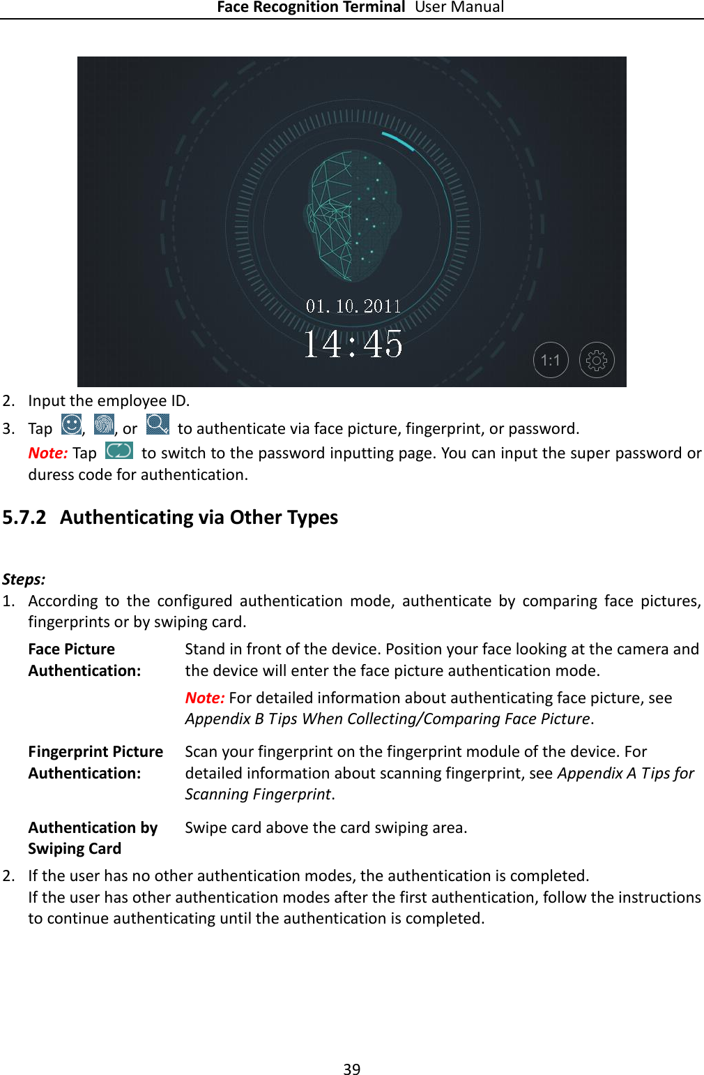 Face Recognition Terminal User Manual 39   2. Input the employee ID. 3. Tap  ,  , or    to authenticate via face picture, fingerprint, or password. Note: Tap    to switch to the password inputting page. You can input the super password or duress code for authentication. 5.7.2 Authenticating via Other Types Steps: 1. According  to  the  configured  authentication  mode,  authenticate  by  comparing  face  pictures, fingerprints or by swiping card. Face Picture Authentication: Stand in front of the device. Position your face looking at the camera and the device will enter the face picture authentication mode.   Note: For detailed information about authenticating face picture, see Appendix B Tips When Collecting/Comparing Face Picture. Fingerprint Picture Authentication:   Scan your fingerprint on the fingerprint module of the device. For detailed information about scanning fingerprint, see Appendix A Tips for Scanning Fingerprint. Authentication by Swiping Card Swipe card above the card swiping area. 2. If the user has no other authentication modes, the authentication is completed. If the user has other authentication modes after the first authentication, follow the instructions to continue authenticating until the authentication is completed. 