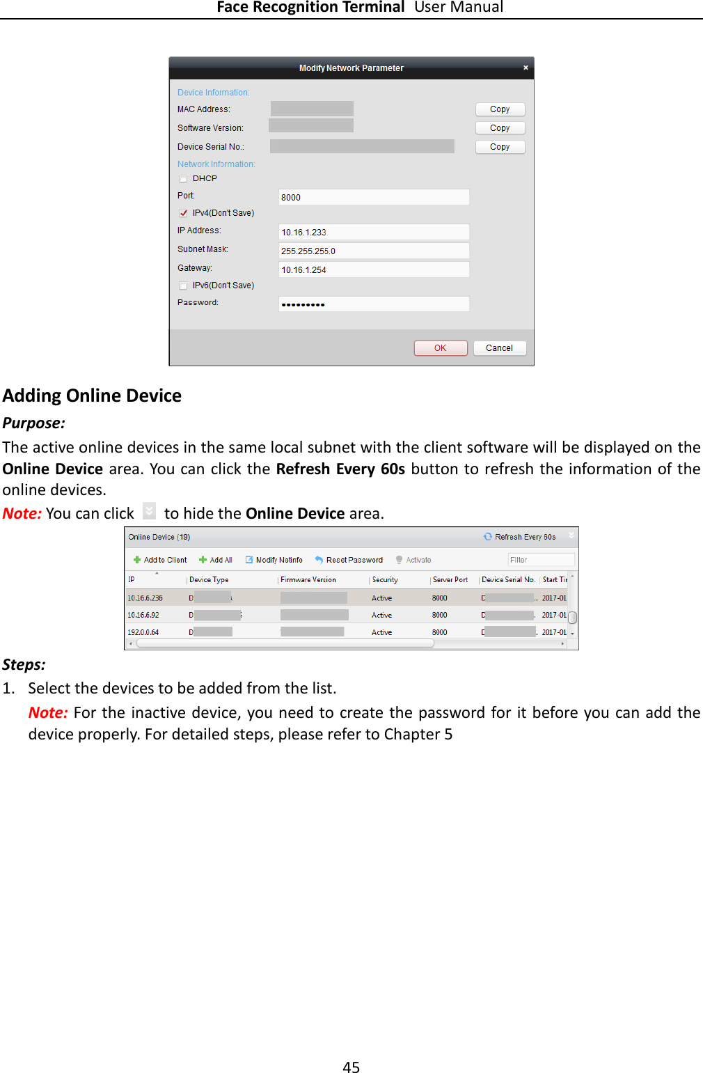 Face Recognition Terminal User Manual 45   Adding Online Device Purpose: The active online devices in the same local subnet with the client software will be displayed on the Online Device area. You can click the Refresh Every 60s button to refresh the information of the online devices. Note: You can click    to hide the Online Device area.  Steps:  1. Select the devices to be added from the list. Note: For the inactive device, you need to create the password for it before you can add the device properly. For detailed steps, please refer to Chapter 5 