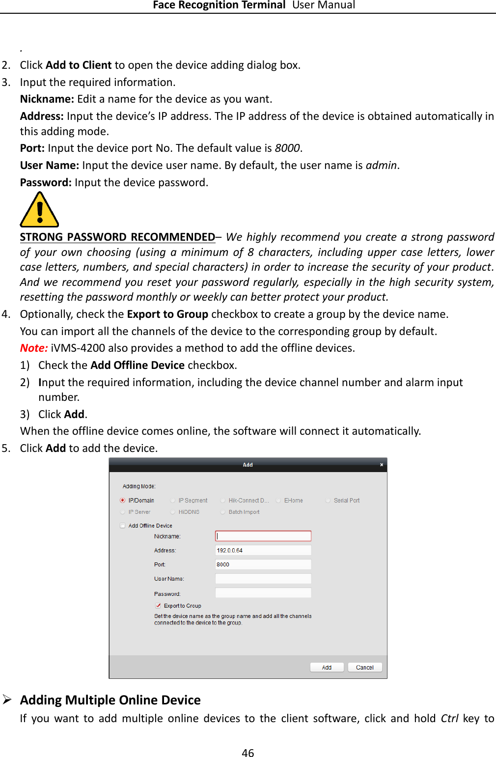 Face Recognition Terminal User Manual 46  . 2. Click Add to Client to open the device adding dialog box. 3. Input the required information. Nickname: Edit a name for the device as you want. Address: Input the device’s IP address. The IP address of the device is obtained automatically in this adding mode. Port: Input the device port No. The default value is 8000. User Name: Input the device user name. By default, the user name is admin. Password: Input the device password.  STRONG PASSWORD RECOMMENDED– We  highly recommend you create a strong password of  your  own  choosing  (using  a  minimum  of  8  characters,  including  upper  case  letters,  lower case letters, numbers, and special characters) in order to increase the security of your product. And we recommend you reset your password regularly,  especially in the high security system, resetting the password monthly or weekly can better protect your product. 4. Optionally, check the Export to Group checkbox to create a group by the device name.   You can import all the channels of the device to the corresponding group by default. Note: iVMS-4200 also provides a method to add the offline devices.   1) Check the Add Offline Device checkbox. 2) Input the required information, including the device channel number and alarm input number. 3) Click Add.   When the offline device comes online, the software will connect it automatically. 5. Click Add to add the device.    Adding Multiple Online Device If  you  want  to  add  multiple  online  devices  to  the  client  software,  click  and  hold  Ctrl  key  to 