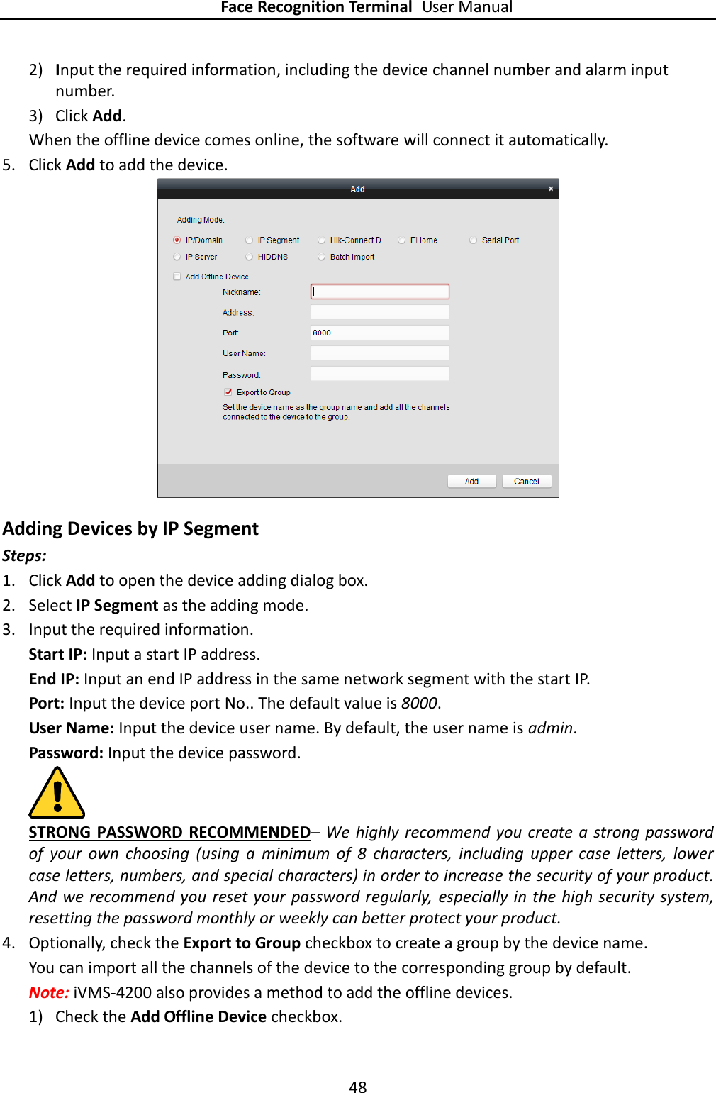 Face Recognition Terminal User Manual 48  2) Input the required information, including the device channel number and alarm input number. 3) Click Add.   When the offline device comes online, the software will connect it automatically. 5. Click Add to add the device.  Adding Devices by IP Segment Steps: 1. Click Add to open the device adding dialog box. 2. Select IP Segment as the adding mode. 3. Input the required information.   Start IP: Input a start IP address. End IP: Input an end IP address in the same network segment with the start IP. Port: Input the device port No.. The default value is 8000. User Name: Input the device user name. By default, the user name is admin. Password: Input the device password.  STRONG PASSWORD RECOMMENDED– We  highly recommend you create a strong password of  your  own  choosing  (using  a  minimum  of  8  characters,  including  upper  case  letters,  lower case letters, numbers, and special characters) in order to increase the security of your product. And we recommend you reset your password regularly,  especially in the high security system, resetting the password monthly or weekly can better protect your product. 4. Optionally, check the Export to Group checkbox to create a group by the device name.   You can import all the channels of the device to the corresponding group by default. Note: iVMS-4200 also provides a method to add the offline devices.   1) Check the Add Offline Device checkbox. 