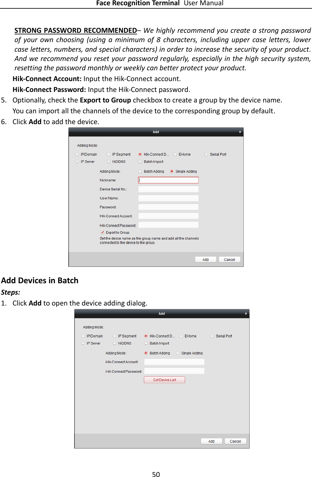 Face Recognition Terminal User Manual 50  STRONG PASSWORD RECOMMENDED– We highly recommend you create a strong password of  your  own  choosing  (using  a  minimum  of  8  characters, including upper  case  letters,  lower case letters, numbers, and special characters) in order to increase the security of your product. And we recommend you reset your password regularly, especially in the high security system, resetting the password monthly or weekly can better protect your product. Hik-Connect Account: Input the Hik-Connect account. Hik-Connect Password: Input the Hik-Connect password. 5. Optionally, check the Export to Group checkbox to create a group by the device name.   You can import all the channels of the device to the corresponding group by default. 6. Click Add to add the device.  Add Devices in Batch Steps: 1. Click Add to open the device adding dialog.  