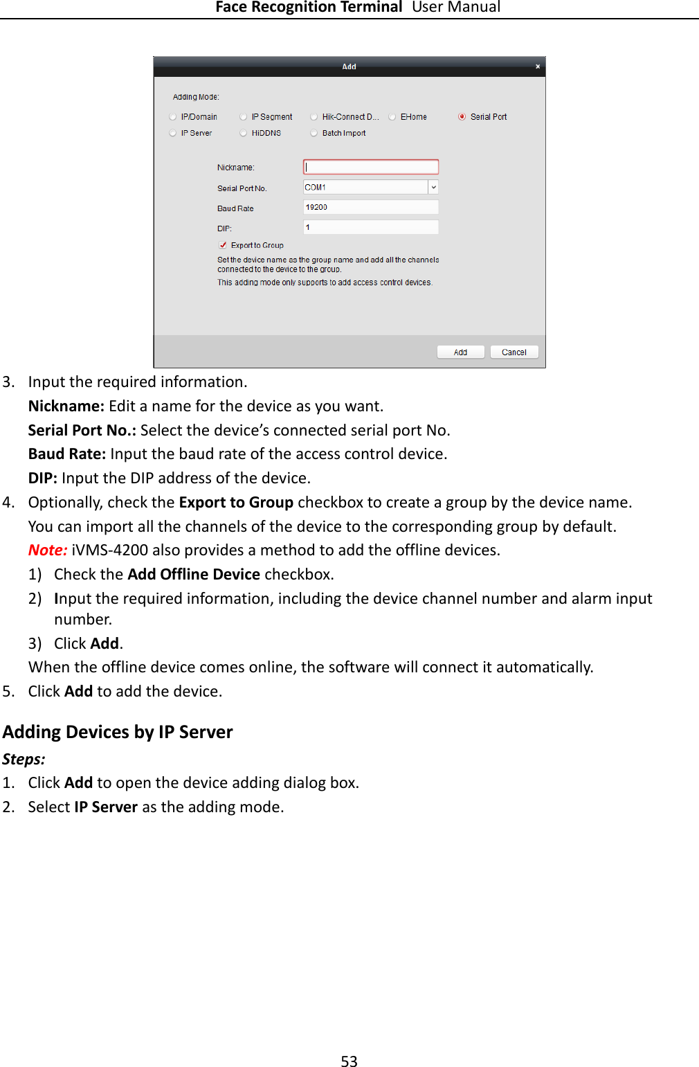 Face Recognition Terminal User Manual 53    3. Input the required information. Nickname: Edit a name for the device as you want. Serial Port No.: Select the device’s connected serial port No.   Baud Rate: Input the baud rate of the access control device. DIP: Input the DIP address of the device. 4. Optionally, check the Export to Group checkbox to create a group by the device name.   You can import all the channels of the device to the corresponding group by default. Note: iVMS-4200 also provides a method to add the offline devices.   1) Check the Add Offline Device checkbox. 2) Input the required information, including the device channel number and alarm input number. 3) Click Add.   When the offline device comes online, the software will connect it automatically. 5. Click Add to add the device. Adding Devices by IP Server Steps: 1. Click Add to open the device adding dialog box. 2. Select IP Server as the adding mode. 