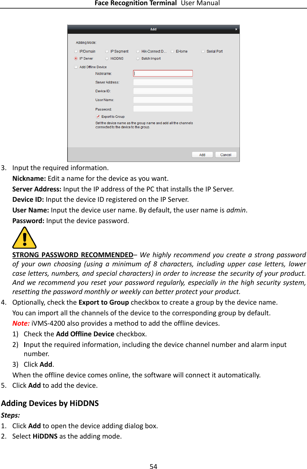 Face Recognition Terminal User Manual 54   3. Input the required information. Nickname: Edit a name for the device as you want. Server Address: Input the IP address of the PC that installs the IP Server. Device ID: Input the device ID registered on the IP Server. User Name: Input the device user name. By default, the user name is admin. Password: Input the device password.  STRONG PASSWORD RECOMMENDED– We  highly recommend you create a strong password of  your  own  choosing  (using  a  minimum  of  8  characters,  including  upper  case  letters,  lower case letters, numbers, and special characters) in order to increase the security of your product. And we recommend you reset your password regularly,  especially in the high security system, resetting the password monthly or weekly can better protect your product. 4. Optionally, check the Export to Group checkbox to create a group by the device name.   You can import all the channels of the device to the corresponding group by default. Note: iVMS-4200 also provides a method to add the offline devices.   1) Check the Add Offline Device checkbox. 2) Input the required information, including the device channel number and alarm input number. 3) Click Add.   When the offline device comes online, the software will connect it automatically. 5. Click Add to add the device.  Adding Devices by HiDDNS Steps: 1. Click Add to open the device adding dialog box. 2. Select HiDDNS as the adding mode. 