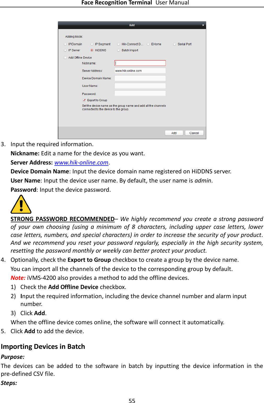 Face Recognition Terminal User Manual 55   3. Input the required information. Nickname: Edit a name for the device as you want. Server Address: www.hik-online.com. Device Domain Name: Input the device domain name registered on HiDDNS server. User Name: Input the device user name. By default, the user name is admin. Password: Input the device password.  STRONG PASSWORD RECOMMENDED– We  highly recommend you create a strong password of  your  own  choosing  (using  a  minimum  of  8  characters,  including  upper  case  letters,  lower case letters, numbers, and special characters) in order to increase the security of your product. And we recommend you reset your password regularly,  especially in the high security system, resetting the password monthly or weekly can better protect your product. 4. Optionally, check the Export to Group checkbox to create a group by the device name.   You can import all the channels of the device to the corresponding group by default. Note: iVMS-4200 also provides a method to add the offline devices.   1) Check the Add Offline Device checkbox. 2) Input the required information, including the device channel number and alarm input number. 3) Click Add.   When the offline device comes online, the software will connect it automatically. 5. Click Add to add the device. Importing Devices in Batch Purpose: The  devices  can  be  added  to  the  software  in  batch  by  inputting  the  device  information  in  the pre-defined CSV file. Steps: 