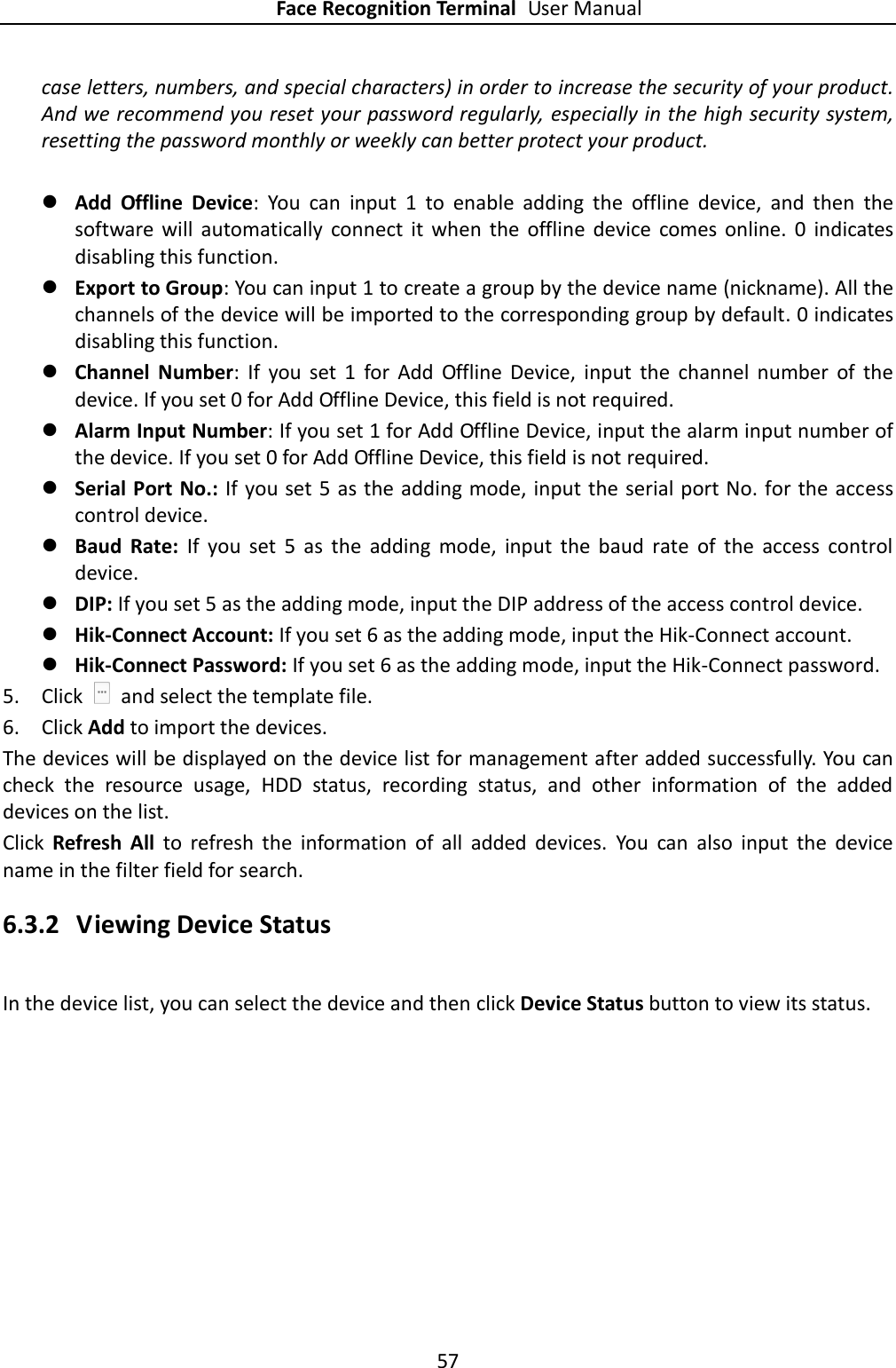 Face Recognition Terminal User Manual 57  case letters, numbers, and special characters) in order to increase the security of your product. And we recommend you reset your password regularly, especially in the high security system, resetting the password monthly or weekly can better protect your product.   Add  Offline  Device:  You  can  input  1  to  enable  adding  the  offline  device,  and  then  the software  will  automatically  connect  it  when  the  offline  device  comes online.  0  indicates disabling this function.  Export to Group: You can input 1 to create a group by the device name (nickname). All the channels of the device will be imported to the corresponding group by default. 0 indicates disabling this function.  Channel  Number:  If  you  set  1  for  Add  Offline  Device,  input  the  channel  number  of  the device. If you set 0 for Add Offline Device, this field is not required.  Alarm Input Number: If you set 1 for Add Offline Device, input the alarm input number of the device. If you set 0 for Add Offline Device, this field is not required.  Serial Port No.: If you set 5 as the adding mode, input the serial port No. for the access control device.  Baud  Rate:  If  you  set  5  as  the  adding  mode,  input  the  baud  rate  of  the  access  control device.  DIP: If you set 5 as the adding mode, input the DIP address of the access control device.  Hik-Connect Account: If you set 6 as the adding mode, input the Hik-Connect account.  Hik-Connect Password: If you set 6 as the adding mode, input the Hik-Connect password. 5. Click    and select the template file. 6. Click Add to import the devices. The devices will be displayed on the device list for management after added successfully. You can check  the  resource  usage,  HDD  status,  recording  status,  and  other  information  of  the  added devices on the list. Click  Refresh  All  to  refresh  the  information  of  all  added  devices.  You  can  also  input  the  device name in the filter field for search. 6.3.2 Viewing Device Status In the device list, you can select the device and then click Device Status button to view its status.   