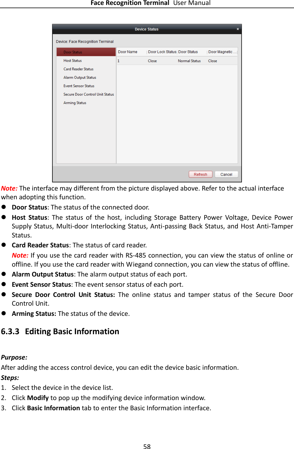 Face Recognition Terminal User Manual 58   Note: The interface may different from the picture displayed above. Refer to the actual interface when adopting this function.  Door Status: The status of the connected door.    Host  Status:  The  status  of  the  host,  including  Storage  Battery  Power  Voltage,  Device  Power Supply Status, Multi-door Interlocking Status, Anti-passing Back Status, and Host Anti-Tamper Status.    Card Reader Status: The status of card reader.   Note: If you use the card reader with RS-485 connection, you can view the status of online or offline. If you use the card reader with Wiegand connection, you can view the status of offline.  Alarm Output Status: The alarm output status of each port.    Event Sensor Status: The event sensor status of each port.    Secure  Door  Control  Unit  Status:  The  online  status  and  tamper  status  of  the  Secure  Door Control Unit.  Arming Status: The status of the device. 6.3.3 Editing Basic Information Purpose: After adding the access control device, you can edit the device basic information. Steps: 1. Select the device in the device list. 2. Click Modify to pop up the modifying device information window. 3. Click Basic Information tab to enter the Basic Information interface.   