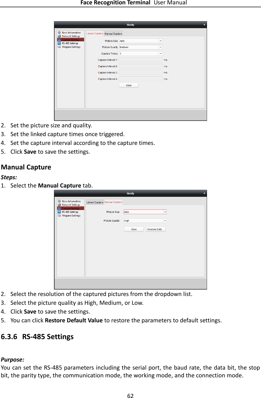 Face Recognition Terminal User Manual 62   2. Set the picture size and quality. 3. Set the linked capture times once triggered. 4. Set the capture interval according to the capture times. 5. Click Save to save the settings. Manual Capture Steps: 1. Select the Manual Capture tab.  2. Select the resolution of the captured pictures from the dropdown list. 3. Select the picture quality as High, Medium, or Low. 4. Click Save to save the settings. 5. You can click Restore Default Value to restore the parameters to default settings. 6.3.6 RS-485 Settings Purpose: You can set the RS-485 parameters including the serial port, the baud rate, the data bit, the stop bit, the parity type, the communication mode, the working mode, and the connection mode. 