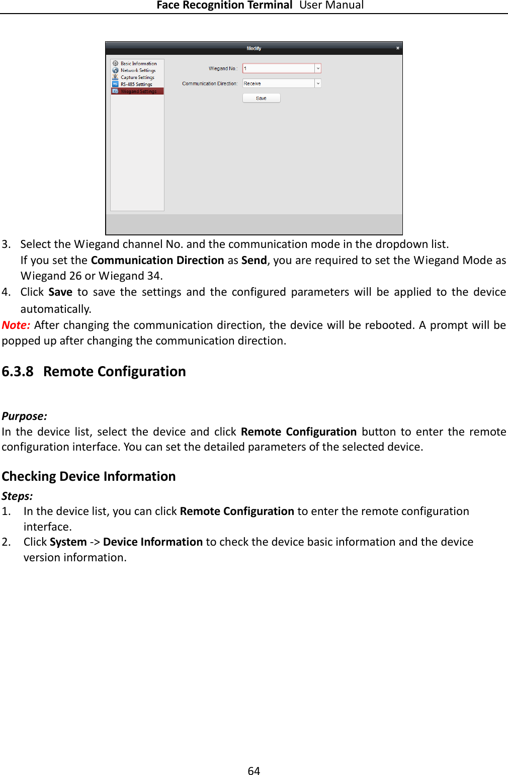 Face Recognition Terminal User Manual 64   3. Select the Wiegand channel No. and the communication mode in the dropdown list. If you set the Communication Direction as Send, you are required to set the Wiegand Mode as Wiegand 26 or Wiegand 34. 4. Click  Save  to  save  the  settings  and  the  configured  parameters  will  be  applied  to  the  device automatically. Note: After changing the communication direction, the device will be rebooted. A prompt will be popped up after changing the communication direction. 6.3.8 Remote Configuration Purpose: In  the  device  list,  select  the  device  and  click  Remote  Configuration  button  to  enter  the  remote configuration interface. You can set the detailed parameters of the selected device. Checking Device Information Steps: 1. In the device list, you can click Remote Configuration to enter the remote configuration interface. 2. Click System -&gt; Device Information to check the device basic information and the device version information. 