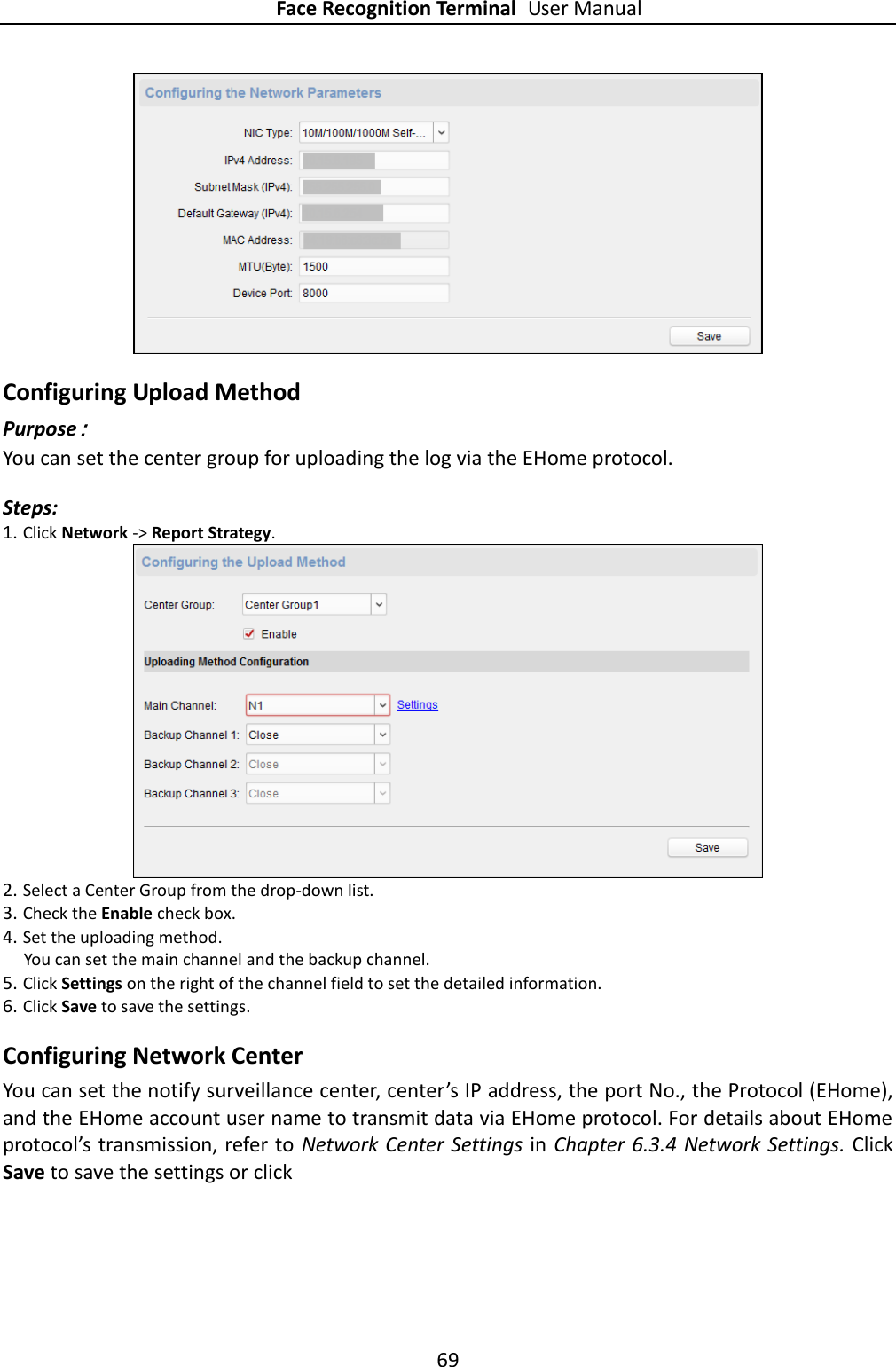 Face Recognition Terminal User Manual 69   Configuring Upload Method Purpose： You can set the center group for uploading the log via the EHome protocol. Steps: 1. Click Network -&gt; Report Strategy.  2. Select a Center Group from the drop-down list. 3. Check the Enable check box. 4. Set the uploading method.   You can set the main channel and the backup channel. 5. Click Settings on the right of the channel field to set the detailed information. 6. Click Save to save the settings. Configuring Network Center You can set the notify surveillance center, center’s IP address, the port No., the Protocol (EHome), and the EHome account user name to transmit data via EHome protocol. For details about EHome protocol’s transmission, refer to Network Center Settings in Chapter 6.3.4 Network Settings.  Click Save to save the settings or click   