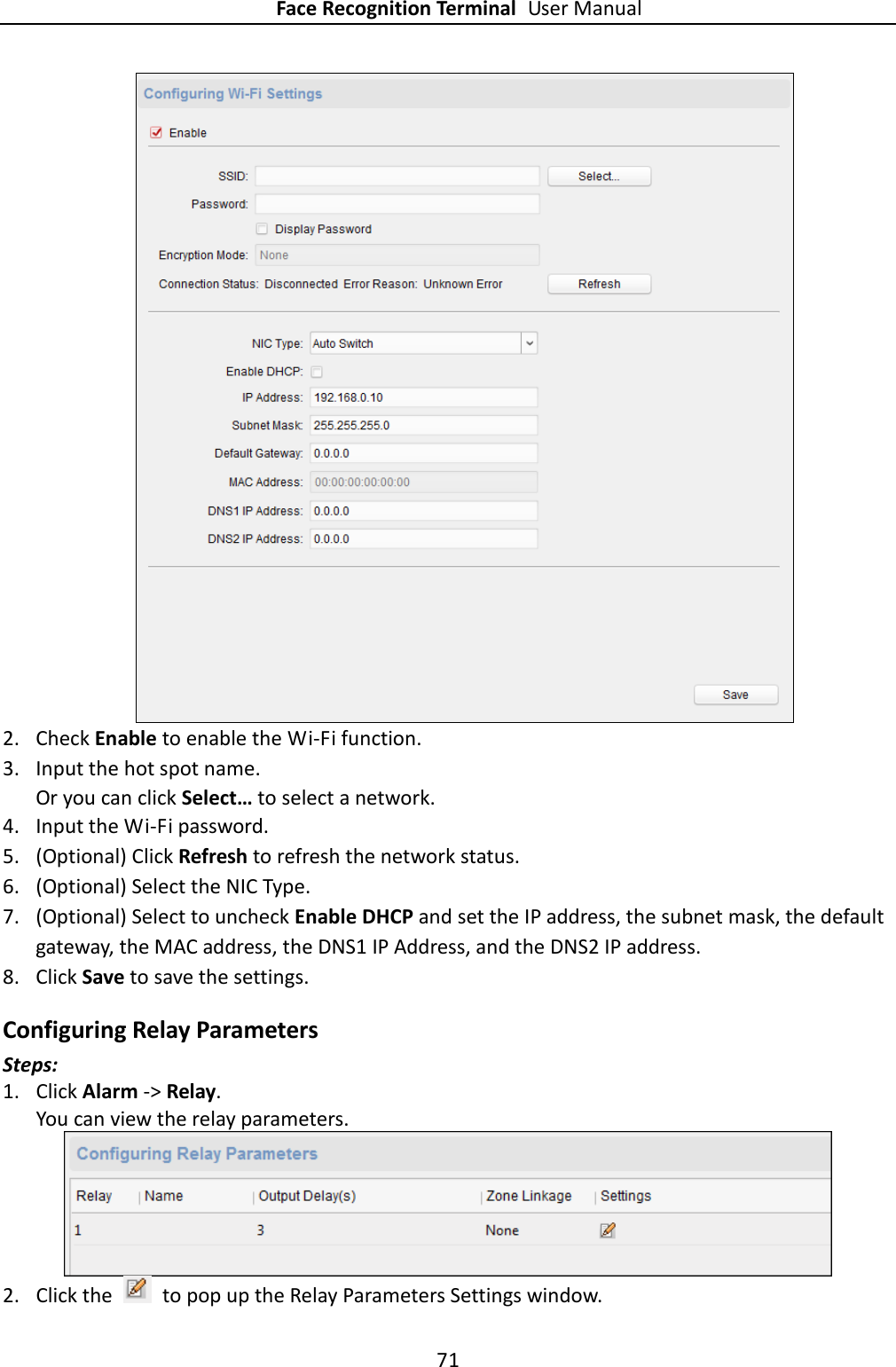 Face Recognition Terminal User Manual 71   2. Check Enable to enable the Wi-Fi function. 3. Input the hot spot name. Or you can click Select… to select a network. 4. Input the Wi-Fi password. 5. (Optional) Click Refresh to refresh the network status. 6. (Optional) Select the NIC Type. 7. (Optional) Select to uncheck Enable DHCP and set the IP address, the subnet mask, the default gateway, the MAC address, the DNS1 IP Address, and the DNS2 IP address. 8. Click Save to save the settings. Configuring Relay Parameters Steps: 1. Click Alarm -&gt; Relay.   You can view the relay parameters.  2. Click the    to pop up the Relay Parameters Settings window.   