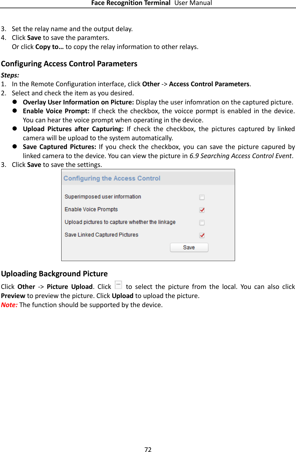 Face Recognition Terminal User Manual 72  3. Set the relay name and the output delay.   4. Click Save to save the paramters. Or click Copy to… to copy the relay information to other relays. Configuring Access Control Parameters Steps: 1. In the Remote Configuration interface, click Other -&gt; Access Control Parameters.   2. Select and check the item as you desired.  Overlay User Information on Picture: Display the user infomration on the captured picture.  Enable Voice  Prompt: If check the  checkbox, the voicce pormpt is enabled in the  device. You can hear the voice prompt when operating in the device.  Upload  Pictures  after  Capturing:  If  check  the  checkbox,  the  pictures  captured  by  linked camera will be upload to the system automatically.  Save  Captured  Pictures:  If  you  check the  checkbox, you  can  save  the  picture capured by linked camera to the device. You can view the picture in 6.9 Searching Access Control Event. 3. Click Save to save the settings.  Uploading Background Picture Click  Other  -&gt;  Picture  Upload.  Click    to  select  the  picture  from  the  local.  You  can  also  click Preview to preview the picture. Click Upload to upload the picture. Note: The function should be supported by the device. 