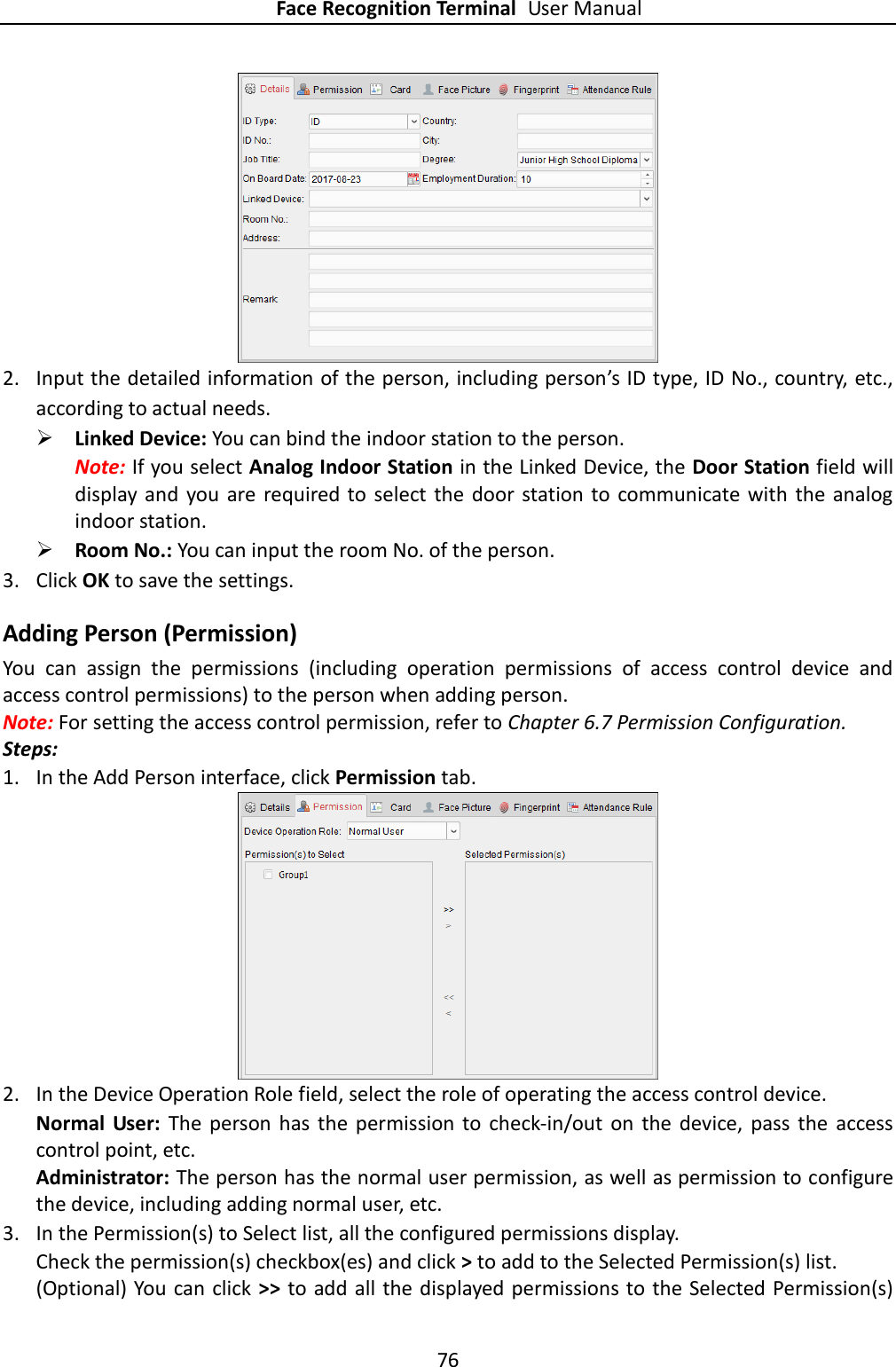 Face Recognition Terminal User Manual 76   2. Input the detailed information of the person, including person’s ID type, ID No., country, etc., according to actual needs.  Linked Device: You can bind the indoor station to the person.   Note: If you select Analog Indoor Station in the Linked Device, the Door Station field will display and you  are  required to  select the door station to communicate  with  the  analog indoor station.  Room No.: You can input the room No. of the person. 3. Click OK to save the settings. Adding Person (Permission) You  can  assign  the  permissions  (including  operation  permissions  of  access  control  device  and access control permissions) to the person when adding person. Note: For setting the access control permission, refer to Chapter 6.7 Permission Configuration. Steps: 1. In the Add Person interface, click Permission tab.  2. In the Device Operation Role field, select the role of operating the access control device. Normal  User:  The  person  has  the  permission  to  check-in/out  on  the  device,  pass  the  access control point, etc. Administrator: The person has the normal user permission, as well as permission to configure the device, including adding normal user, etc.     3. In the Permission(s) to Select list, all the configured permissions display.   Check the permission(s) checkbox(es) and click &gt; to add to the Selected Permission(s) list. (Optional) You can click &gt;&gt; to add all  the displayed permissions to the  Selected Permission(s) 