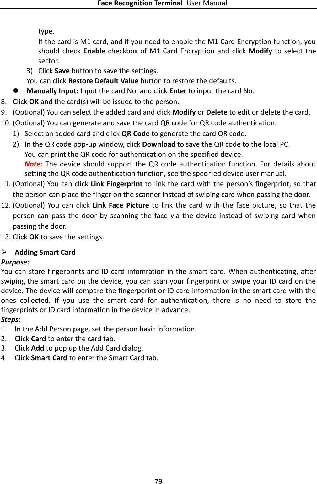 Face Recognition Terminal User Manual 79  type. If the card is M1 card, and if you need to enable the M1 Card Encryption function, you should  check  Enable  checkbox  of  M1  Card Encryption and  click  Modify  to  select  the sector. 3) Click Save button to save the settings.   You can click Restore Default Value button to restore the defaults.    Manually Input: Input the card No. and click Enter to input the card No. 8. Click OK and the card(s) will be issued to the person. 9. (Optional) You can select the added card and click Modify or Delete to edit or delete the card. 10. (Optional) You can generate and save the card QR code for QR code authentication. 1) Select an added card and click QR Code to generate the card QR code. 2) In the QR code pop-up window, click Download to save the QR code to the local PC. You can print the QR code for authentication on the specified device.   Note:  The  device  should  support  the  QR  code  authentication  function.  For  details  about setting the QR code authentication function, see the specified device user manual. 11. (Optional) You can click Link Fingerprint to link the card with the person’s fingerprint, so that the person can place the finger on the scanner instead of swiping card when passing the door. 12. (Optional)  You  can  click  Link  Face  Picture  to  link  the  card  with  the  face  picture,  so  that  the person  can  pass  the  door  by  scanning  the  face  via  the  device  instead  of  swiping  card  when passing the door. 13. Click OK to save the settings.  Adding Smart Card Purpose: You can  store fingerprints and  ID  card infomration  in the smart  card.  When authenticating, after swiping the smart card on the device, you can scan your fingerprint or swipe your ID card on the device. The device will compare the fingerperint or ID card information in the smart card with the ones  collected.  If  you  use  the  smart  card  for  authentication,  there  is  no  need  to  store  the fingerprints or ID card information in the device in advance. Steps: 1. In the Add Person page, set the person basic information. 2. Click Card to enter the card tab. 3. Click Add to pop up the Add Card dialog. 4. Click Smart Card to enter the Smart Card tab. 