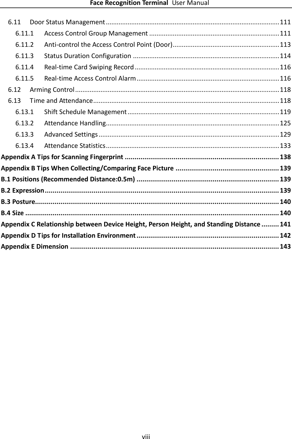    Face Recognition Terminal User Manual viii  6.11 Door Status Management ................................................................................................ 111 6.11.1 Access Control Group Management ........................................................................ 111 6.11.2 Anti-control the Access Control Point (Door) ........................................................... 113 6.11.3 Status Duration Configuration ................................................................................. 114 6.11.4 Real-time Card Swiping Record ................................................................................ 116 6.11.5 Real-time Access Control Alarm ............................................................................... 116 6.12 Arming Control ................................................................................................................. 118 6.13 Time and Attendance ....................................................................................................... 118 6.13.1 Shift Schedule Management .................................................................................... 119 6.13.2 Attendance Handling ................................................................................................ 125 6.13.3 Advanced Settings .................................................................................................... 129 6.13.4 Attendance Statistics ................................................................................................ 133 Appendix A Tips for Scanning Fingerprint ............................................................................... 138 Appendix B Tips When Collecting/Comparing Face Picture ..................................................... 139 B.1 Positions (Recommended Distance:0.5m) ......................................................................... 139 B.2 Expression ........................................................................................................................ 139 B.3 Posture............................................................................................................................. 140 B.4 Size .................................................................................................................................. 140 Appendix C Relationship between Device Height, Person Height, and Standing Distance ......... 141 Appendix D Tips for Installation Environment ......................................................................... 142 Appendix E Dimension ........................................................................................................... 143 