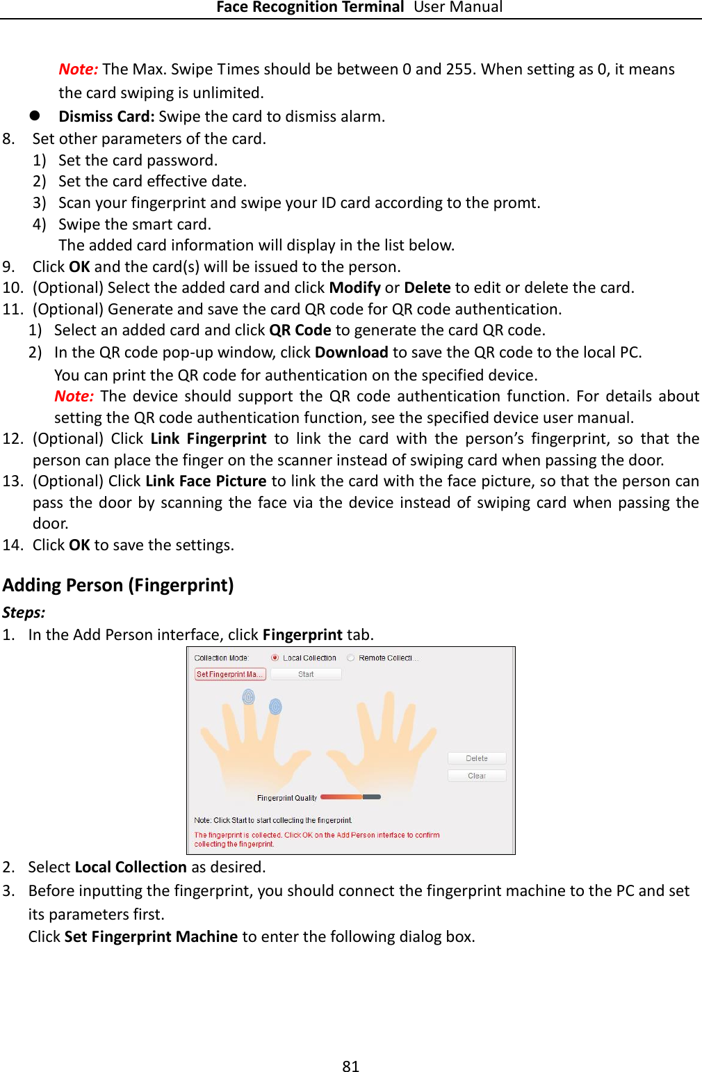 Face Recognition Terminal User Manual 81  Note: The Max. Swipe Times should be between 0 and 255. When setting as 0, it means the card swiping is unlimited.  Dismiss Card: Swipe the card to dismiss alarm. 8. Set other parameters of the card. 1) Set the card password. 2) Set the card effective date. 3) Scan your fingerprint and swipe your ID card according to the promt. 4) Swipe the smart card. The added card information will display in the list below. 9. Click OK and the card(s) will be issued to the person. 10. (Optional) Select the added card and click Modify or Delete to edit or delete the card. 11. (Optional) Generate and save the card QR code for QR code authentication. 1) Select an added card and click QR Code to generate the card QR code. 2) In the QR code pop-up window, click Download to save the QR code to the local PC. You can print the QR code for authentication on the specified device.   Note:  The  device  should  support  the  QR  code  authentication  function.  For  details  about setting the QR code authentication function, see the specified device user manual. 12. (Optional)  Click  Link  Fingerprint  to  link  the  card  with  the  person’s  fingerprint,  so  that  the person can place the finger on the scanner instead of swiping card when passing the door. 13. (Optional) Click Link Face Picture to link the card with the face picture, so that the person can pass the door by scanning the face  via the  device instead of  swiping card when  passing the door. 14. Click OK to save the settings. Adding Person (Fingerprint) Steps: 1. In the Add Person interface, click Fingerprint tab.    2. Select Local Collection as desired. 3. Before inputting the fingerprint, you should connect the fingerprint machine to the PC and set its parameters first.   Click Set Fingerprint Machine to enter the following dialog box. 