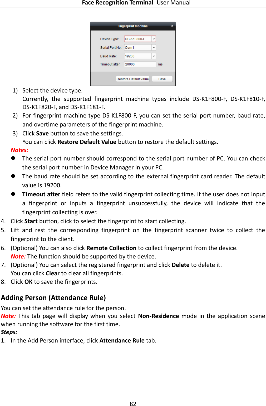 Face Recognition Terminal User Manual 82   1) Select the device type. Currently,  the  supported  fingerprint  machine  types  include  DS-K1F800-F,  DS-K1F810-F, DS-K1F820-F, and DS-K1F181-F. 2) For fingerprint machine type DS-K1F800-F, you can set the serial port number, baud rate, and overtime parameters of the fingerprint machine.   3) Click Save button to save the settings. You can click Restore Default Value button to restore the default settings.   Notes:    The serial port number should correspond to the serial port number of PC. You can check the serial port number in Device Manager in your PC.  The baud rate should be set according to the external fingerprint card reader. The default value is 19200.    Timeout after field refers to the valid fingerprint collecting time. If the user does not input a  fingerprint  or  inputs  a  fingerprint  unsuccessfully,  the  device  will  indicate  that  the fingerprint collecting is over. 4. Click Start button, click to select the fingerprint to start collecting.   5. Lift  and  rest  the  corresponding  fingerprint  on  the  fingerprint  scanner  twice  to  collect  the fingerprint to the client. 6. (Optional) You can also click Remote Collection to collect fingerprint from the device.   Note: The function should be supported by the device. 7. (Optional) You can select the registered fingerprint and click Delete to delete it.   You can click Clear to clear all fingerprints. 8. Click OK to save the fingerprints.   Adding Person (Attendance Rule) You can set the attendance rule for the person.   Note:  This  tab  page  will  display  when  you  select  Non-Residence  mode  in  the  application  scene when running the software for the first time. Steps: 1. In the Add Person interface, click Attendance Rule tab. 
