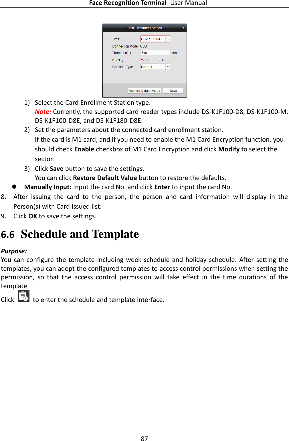 Face Recognition Terminal User Manual 87   1) Select the Card Enrollment Station type. Note: Currently, the supported card reader types include DS-K1F100-D8, DS-K1F100-M, DS-K1F100-D8E, and DS-K1F180-D8E. 2) Set the parameters about the connected card enrollment station. If the card is M1 card, and if you need to enable the M1 Card Encryption function, you should check Enable checkbox of M1 Card Encryption and click Modify to select the sector. 3) Click Save button to save the settings.   You can click Restore Default Value button to restore the defaults.  Manually Input: Input the card No. and click Enter to input the card No. 8. After  issuing  the  card  to  the  person,  the  person  and  card  information  will  display  in  the Person(s) with Card Issued list. 9. Click OK to save the settings. 6.6 Schedule and Template Purpose: You  can  configure the template  including  week  schedule  and  holiday  schedule.  After  setting the templates, you can adopt the configured templates to access control permissions when setting the permission,  so  that  the  access  control  permission  will  take  effect  in  the  time  durations  of  the template. Click    to enter the schedule and template interface. 