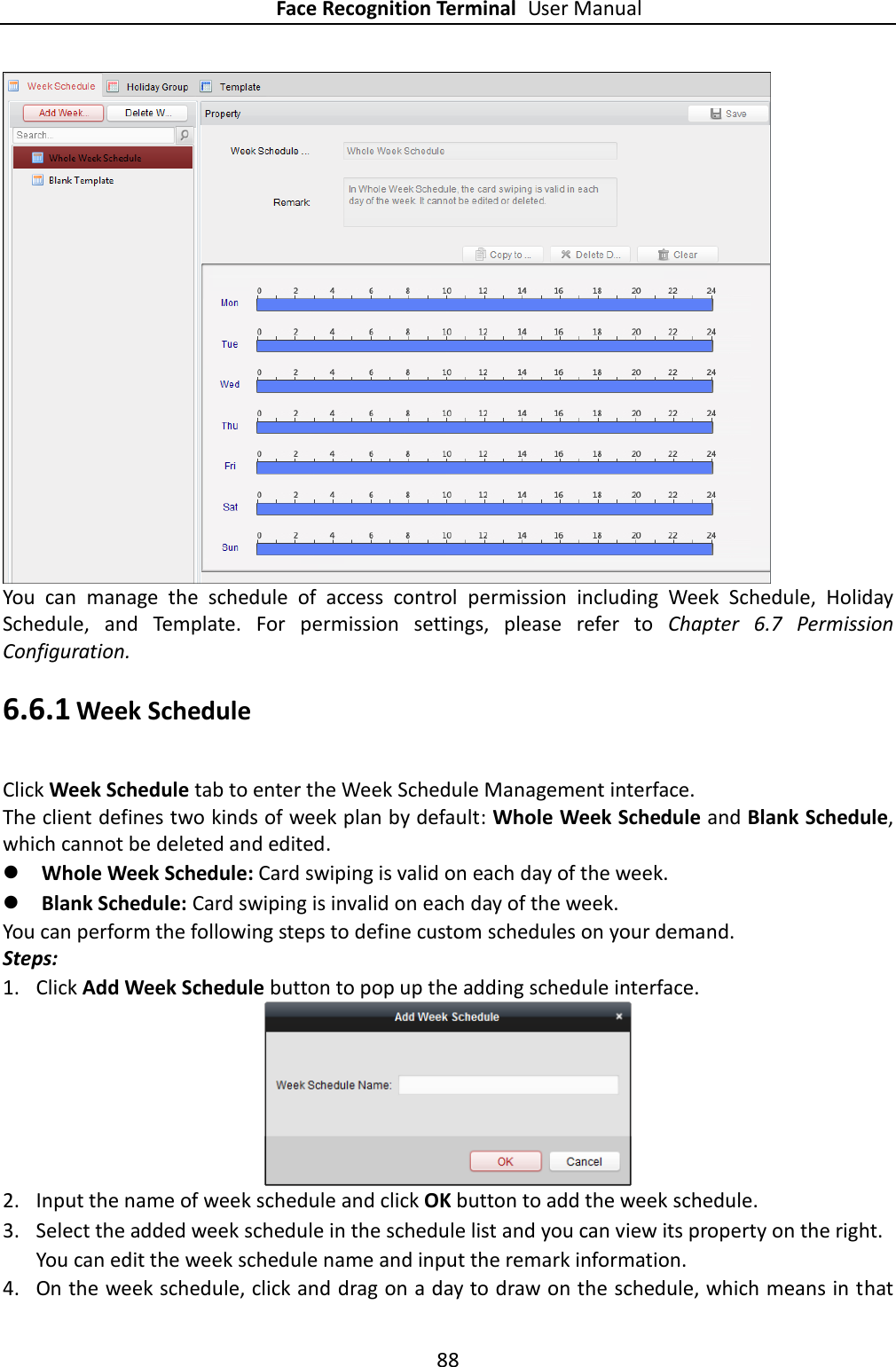 Face Recognition Terminal User Manual 88   You  can  manage  the  schedule  of  access  control  permission  including  Week  Schedule,  Holiday Schedule,  and  Template.  For  permission  settings,  please  refer  to  Chapter  6.7  Permission Configuration.   6.6.1 Week Schedule Click Week Schedule tab to enter the Week Schedule Management interface. The client defines two kinds of week plan by default: Whole Week Schedule and Blank Schedule, which cannot be deleted and edited.    Whole Week Schedule: Card swiping is valid on each day of the week.  Blank Schedule: Card swiping is invalid on each day of the week. You can perform the following steps to define custom schedules on your demand. Steps: 1. Click Add Week Schedule button to pop up the adding schedule interface.  2. Input the name of week schedule and click OK button to add the week schedule. 3. Select the added week schedule in the schedule list and you can view its property on the right. You can edit the week schedule name and input the remark information. 4. On the week schedule, click and drag on a day to draw on the schedule, which means in that 