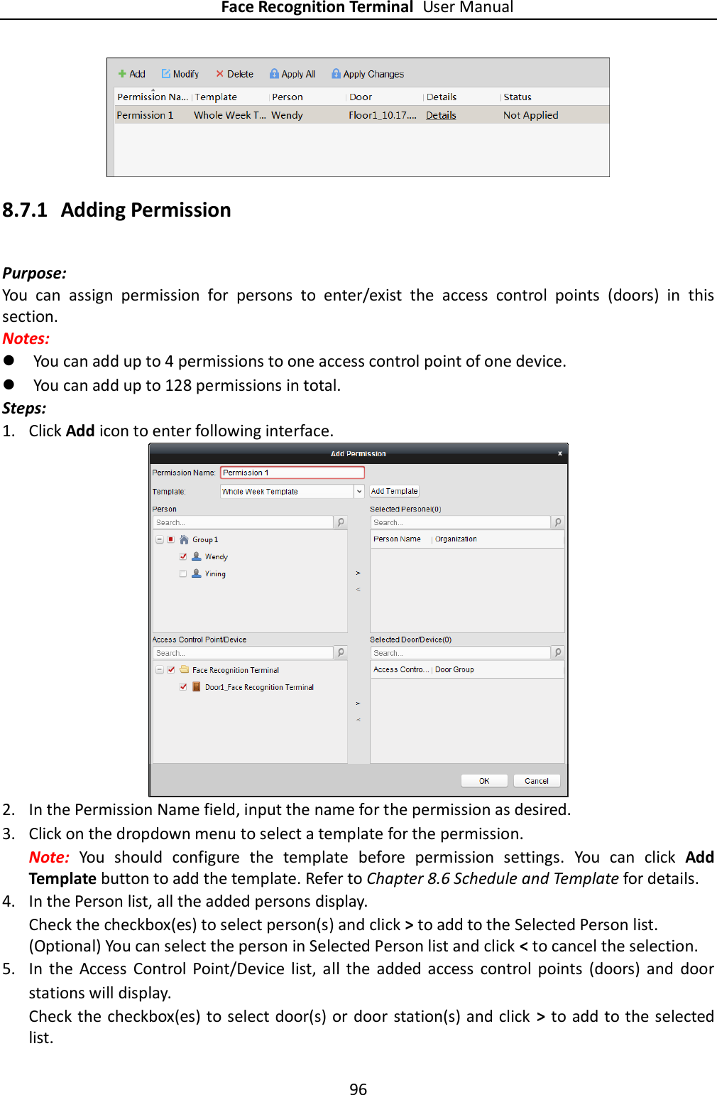 Face Recognition Terminal User Manual 96   8.7.1 Adding Permission Purpose: You  can  assign  permission  for  persons  to  enter/exist  the  access  control  points  (doors)  in  this section.   Notes:    You can add up to 4 permissions to one access control point of one device.  You can add up to 128 permissions in total. Steps: 1. Click Add icon to enter following interface.    2. In the Permission Name field, input the name for the permission as desired. 3. Click on the dropdown menu to select a template for the permission. Note:  You  should  configure  the  template  before  permission  settings.  You  can  click  Add Template button to add the template. Refer to Chapter 8.6 Schedule and Template for details.   4. In the Person list, all the added persons display. Check the checkbox(es) to select person(s) and click &gt; to add to the Selected Person list. (Optional) You can select the person in Selected Person list and click &lt; to cancel the selection. 5. In  the  Access  Control  Point/Device  list,  all  the  added  access  control  points  (doors)  and  door stations will display. Check the checkbox(es) to select door(s) or door station(s) and click  &gt;  to add to the selected list. 