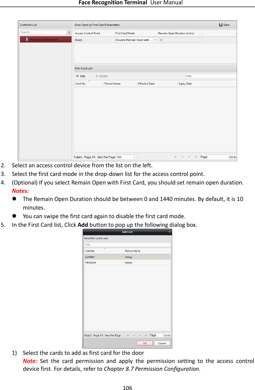 Face Recognition Terminal User Manual 106   2. Select an access control device from the list on the left.   3. Select the first card mode in the drop-down list for the access control point. 4. (Optional) If you select Remain Open with First Card, you should set remain open duration. Notes:    The Remain Open Duration should be between 0 and 1440 minutes. By default, it is 10 minutes.  You can swipe the first card again to disable the first card mode. 5. In the First Card list, Click Add button to pop up the following dialog box.  1) Select the cards to add as first card for the door   Note:  Set  the  card  permission  and  apply  the  permission  setting  to  the  access  control device first. For details, refer to Chapter 8.7 Permission Configuration. 