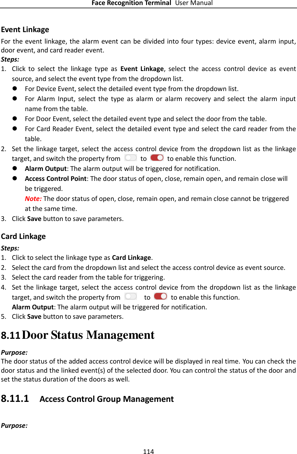 Face Recognition Terminal User Manual 114  Event Linkage For the event linkage, the alarm event can be divided into four types: device event, alarm input, door event, and card reader event.   Steps: 1. Click  to  select  the  linkage  type  as  Event  Linkage,  select  the  access  control  device  as  event source, and select the event type from the dropdown list.  For Device Event, select the detailed event type from the dropdown list.  For  Alarm  Input,  select  the  type  as  alarm  or  alarm  recovery  and  select  the  alarm  input name from the table.  For Door Event, select the detailed event type and select the door from the table.  For Card Reader Event, select the detailed event type and select the card reader from the table. 2. Set the linkage target, select the access  control device from the dropdown list as the linkage target, and switch the property from    to    to enable this function.  Alarm Output: The alarm output will be triggered for notification.  Access Control Point: The door status of open, close, remain open, and remain close will be triggered. Note: The door status of open, close, remain open, and remain close cannot be triggered at the same time.   3. Click Save button to save parameters.     Card Linkage Steps: 1. Click to select the linkage type as Card Linkage. 2. Select the card from the dropdown list and select the access control device as event source.   3. Select the card reader from the table for triggering.   4. Set the linkage target, select the access  control device from the dropdown list as the linkage target, and switch the property from    to    to enable this function. Alarm Output: The alarm output will be triggered for notification. 5. Click Save button to save parameters.   8.11 Door Status Management   Purpose: The door status of the added access control device will be displayed in real time. You can check the door status and the linked event(s) of the selected door. You can control the status of the door and set the status duration of the doors as well. 8.11.1 Access Control Group Management Purpose: 