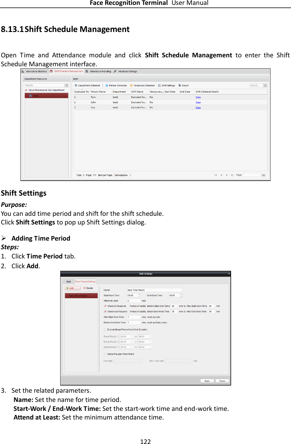 Face Recognition Terminal User Manual 122  8.13.1 Shift Schedule Management Open  Time  and  Attendance  module  and  click  Shift  Schedule  Management  to  enter  the  Shift Schedule Management interface.  Shift Settings Purpose: You can add time period and shift for the shift schedule. Click Shift Settings to pop up Shift Settings dialog.  Adding Time Period Steps: 1. Click Time Period tab. 2. Click Add.  3. Set the related parameters. Name: Set the name for time period. Start-Work / End-Work Time: Set the start-work time and end-work time. Attend at Least: Set the minimum attendance time. 