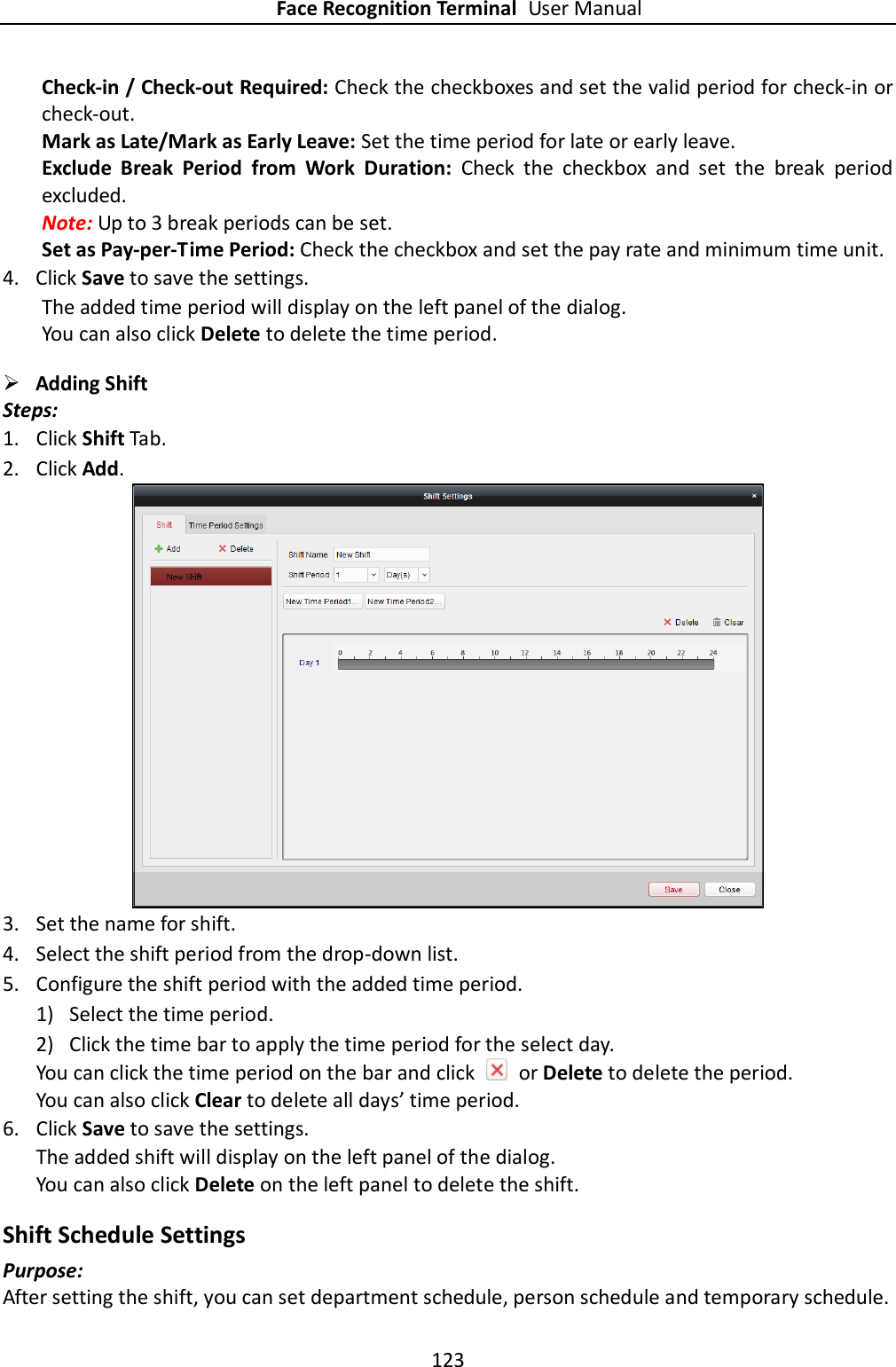 Face Recognition Terminal User Manual 123  Check-in / Check-out Required: Check the checkboxes and set the valid period for check-in or check-out. Mark as Late/Mark as Early Leave: Set the time period for late or early leave. Exclude  Break  Period  from  Work  Duration:  Check  the  checkbox  and  set  the  break  period excluded. Note: Up to 3 break periods can be set. Set as Pay-per-Time Period: Check the checkbox and set the pay rate and minimum time unit. 4. Click Save to save the settings.       The added time period will display on the left panel of the dialog. You can also click Delete to delete the time period.  Adding Shift   Steps: 1. Click Shift Tab. 2. Click Add.  3. Set the name for shift. 4. Select the shift period from the drop-down list. 5. Configure the shift period with the added time period. 1) Select the time period. 2) Click the time bar to apply the time period for the select day. You can click the time period on the bar and click    or Delete to delete the period. You can also click Clear to delete all days’ time period. 6. Click Save to save the settings. The added shift will display on the left panel of the dialog. You can also click Delete on the left panel to delete the shift. Shift Schedule Settings Purpose: After setting the shift, you can set department schedule, person schedule and temporary schedule. 