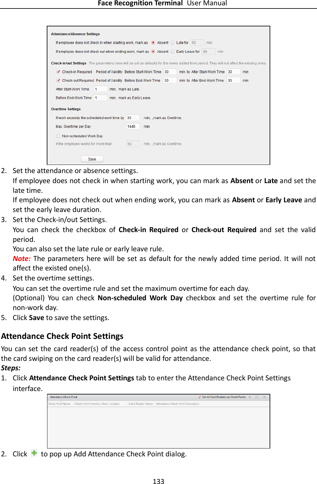 Face Recognition Terminal User Manual 133    2. Set the attendance or absence settings. If employee does not check in when starting work, you can mark as Absent or Late and set the late time. If employee does not check out when ending work, you can mark as Absent or Early Leave and set the early leave duration.  3. Set the Check-in/out Settings. You  can  check  the  checkbox  of  Check-in  Required  or  Check-out  Required  and  set  the  valid period. You can also set the late rule or early leave rule.   Note: The parameters here will be set as default for the newly added time period. It will not affect the existed one(s). 4. Set the overtime settings. You can set the overtime rule and set the maximum overtime for each day. (Optional)  You  can  check  Non-scheduled  Work  Day  checkbox  and  set  the  overtime  rule  for non-work day. 5. Click Save to save the settings. Attendance Check Point Settings You can set the card reader(s) of the access control point as the attendance check point, so that the card swiping on the card reader(s) will be valid for attendance. Steps: 1. Click Attendance Check Point Settings tab to enter the Attendance Check Point Settings interface.  2. Click    to pop up Add Attendance Check Point dialog. 