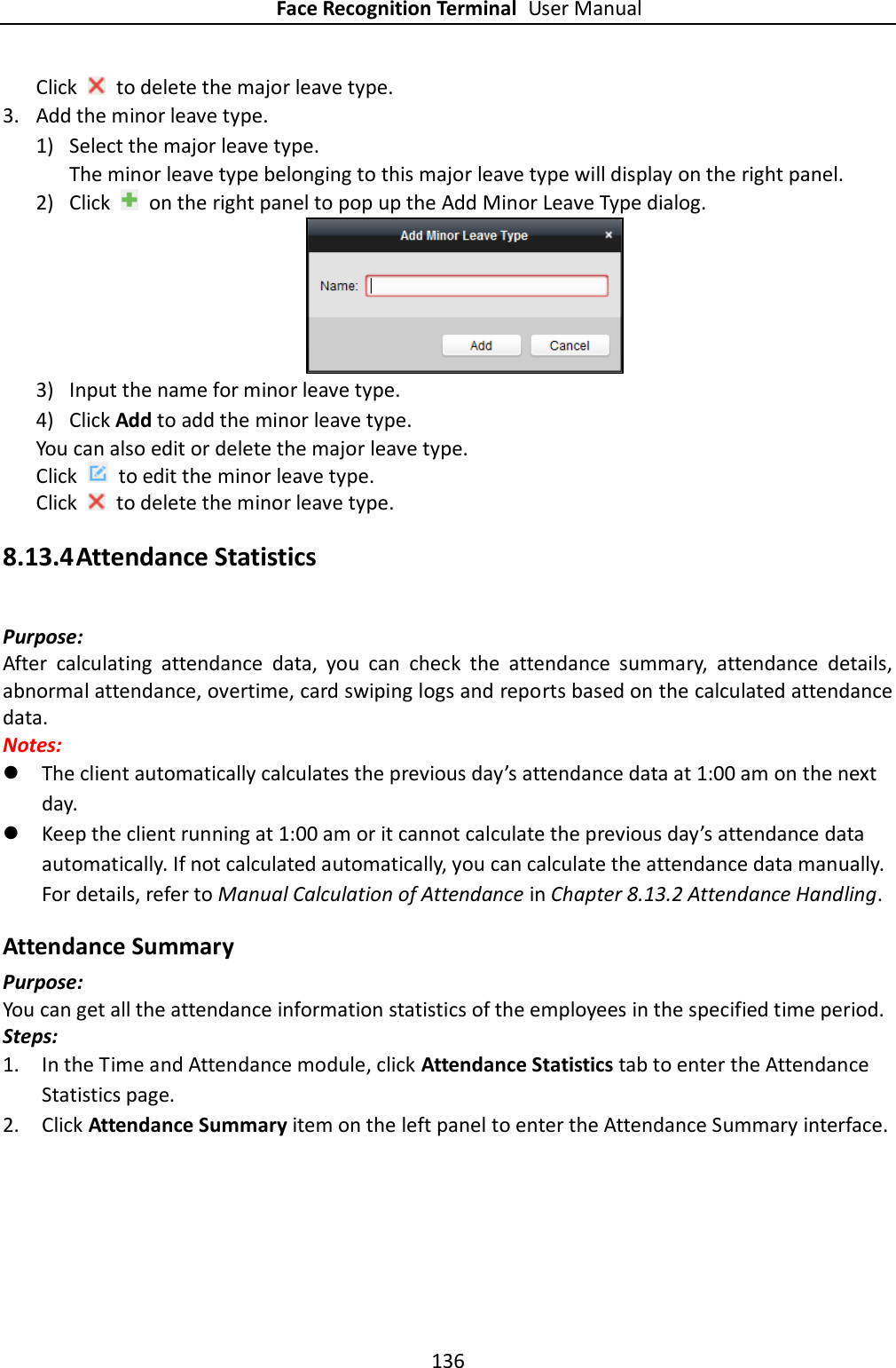 Face Recognition Terminal User Manual 136  Click    to delete the major leave type.   3. Add the minor leave type. 1) Select the major leave type. The minor leave type belonging to this major leave type will display on the right panel. 2) Click    on the right panel to pop up the Add Minor Leave Type dialog.  3) Input the name for minor leave type. 4) Click Add to add the minor leave type. You can also edit or delete the major leave type. Click    to edit the minor leave type. Click    to delete the minor leave type. 8.13.4 Attendance Statistics Purpose: After  calculating  attendance  data,  you  can  check  the  attendance  summary,  attendance  details, abnormal attendance, overtime, card swiping logs and reports based on the calculated attendance data. Notes:    The client automatically calculates the previous day’s attendance data at 1:00 am on the next day.  Keep the client running at 1:00 am or it cannot calculate the previous day’s attendance data automatically. If not calculated automatically, you can calculate the attendance data manually. For details, refer to Manual Calculation of Attendance in Chapter 8.13.2 Attendance Handling. Attendance Summary Purpose: You can get all the attendance information statistics of the employees in the specified time period. Steps: 1. In the Time and Attendance module, click Attendance Statistics tab to enter the Attendance Statistics page. 2. Click Attendance Summary item on the left panel to enter the Attendance Summary interface. 