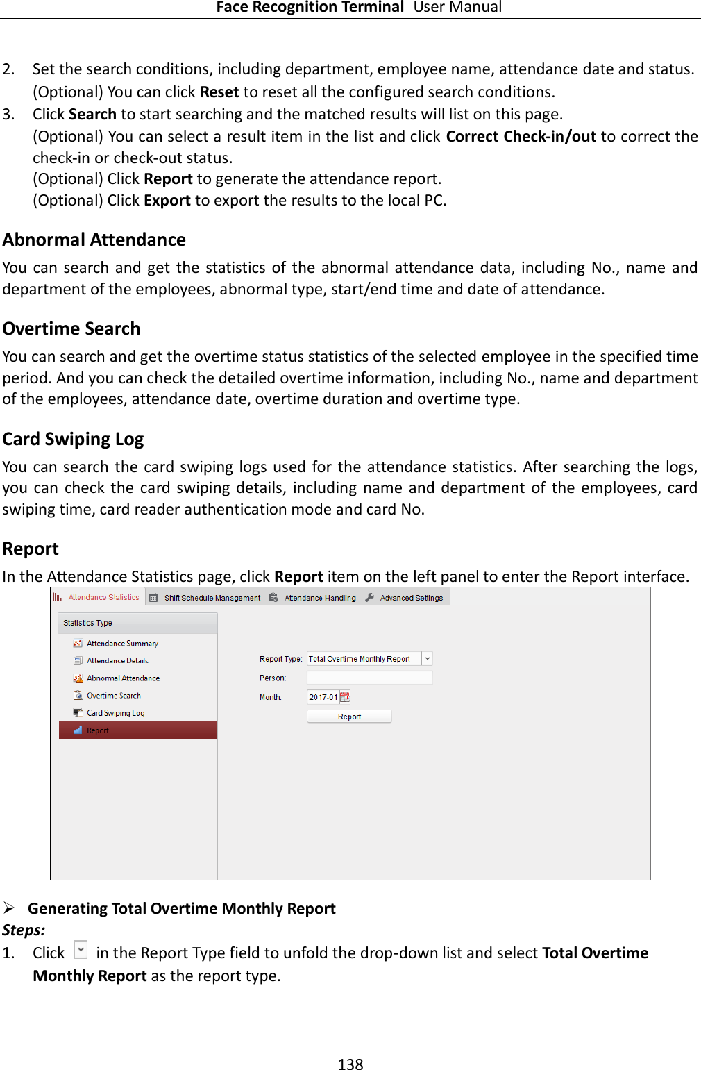 Face Recognition Terminal User Manual 138  2. Set the search conditions, including department, employee name, attendance date and status. (Optional) You can click Reset to reset all the configured search conditions. 3. Click Search to start searching and the matched results will list on this page. (Optional) You can select a result item in the list and click Correct Check-in/out to correct the check-in or check-out status. (Optional) Click Report to generate the attendance report. (Optional) Click Export to export the results to the local PC. Abnormal Attendance You can  search  and  get  the  statistics  of the abnormal  attendance  data, including  No., name and department of the employees, abnormal type, start/end time and date of attendance. Overtime Search You can search and get the overtime status statistics of the selected employee in the specified time period. And you can check the detailed overtime information, including No., name and department of the employees, attendance date, overtime duration and overtime type. Card Swiping Log You can search the card swiping  logs used for the  attendance statistics. After searching the  logs, you  can  check  the  card swiping details,  including  name and department of  the  employees,  card swiping time, card reader authentication mode and card No. Report In the Attendance Statistics page, click Report item on the left panel to enter the Report interface.   Generating Total Overtime Monthly Report Steps: 1. Click    in the Report Type field to unfold the drop-down list and select Total Overtime Monthly Report as the report type. 