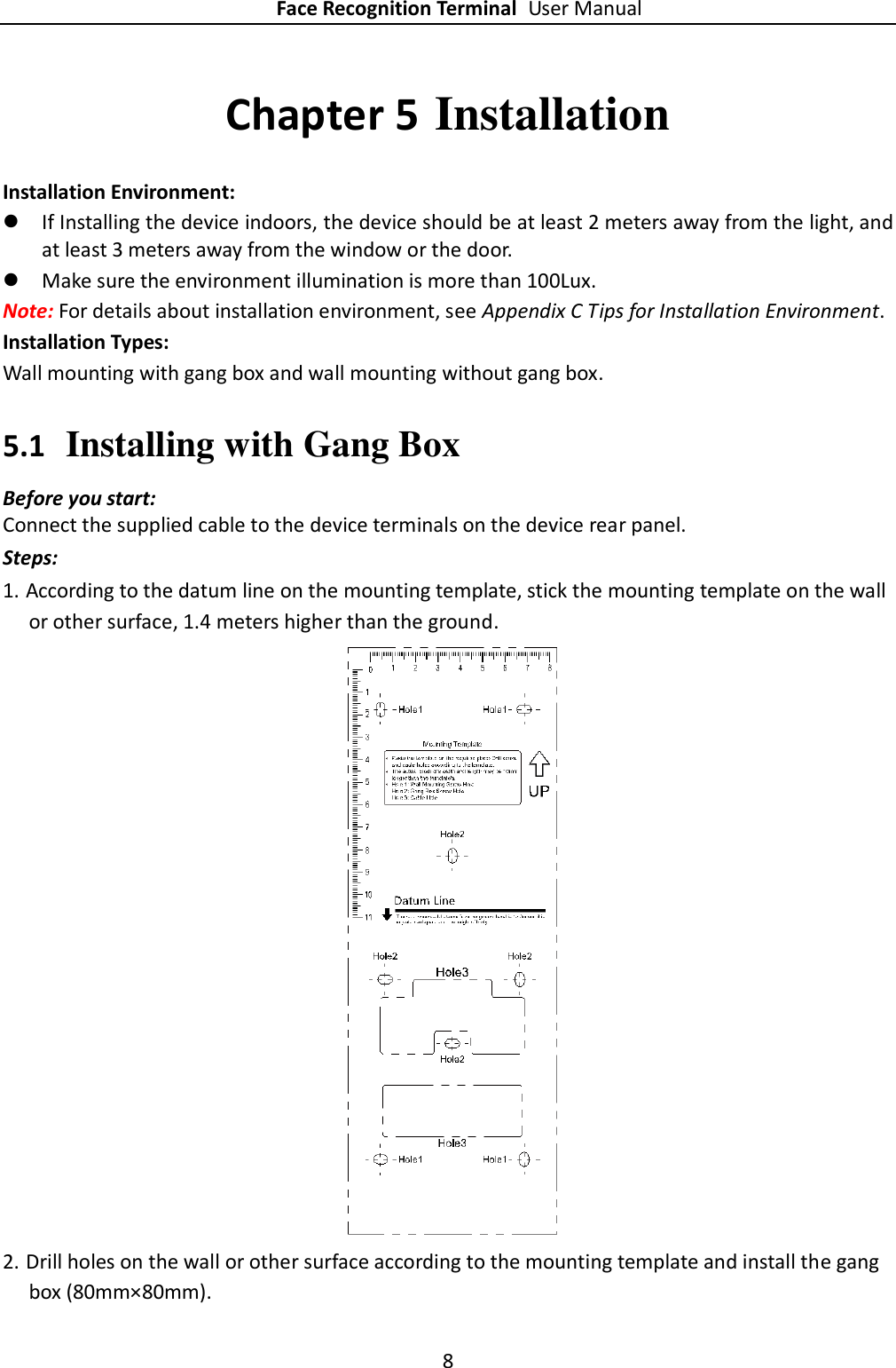 Face Recognition Terminal User Manual 8  Chapter 5 Installation Installation Environment:  If Installing the device indoors, the device should be at least 2 meters away from the light, and at least 3 meters away from the window or the door.  Make sure the environment illumination is more than 100Lux. Note: For details about installation environment, see Appendix C Tips for Installation Environment. Installation Types:   Wall mounting with gang box and wall mounting without gang box. 5.1 Installing with Gang Box Before you start: Connect the supplied cable to the device terminals on the device rear panel. Steps: 1. According to the datum line on the mounting template, stick the mounting template on the wall or other surface, 1.4 meters higher than the ground.   2. Drill holes on the wall or other surface according to the mounting template and install the gang box (80mm×80mm). 