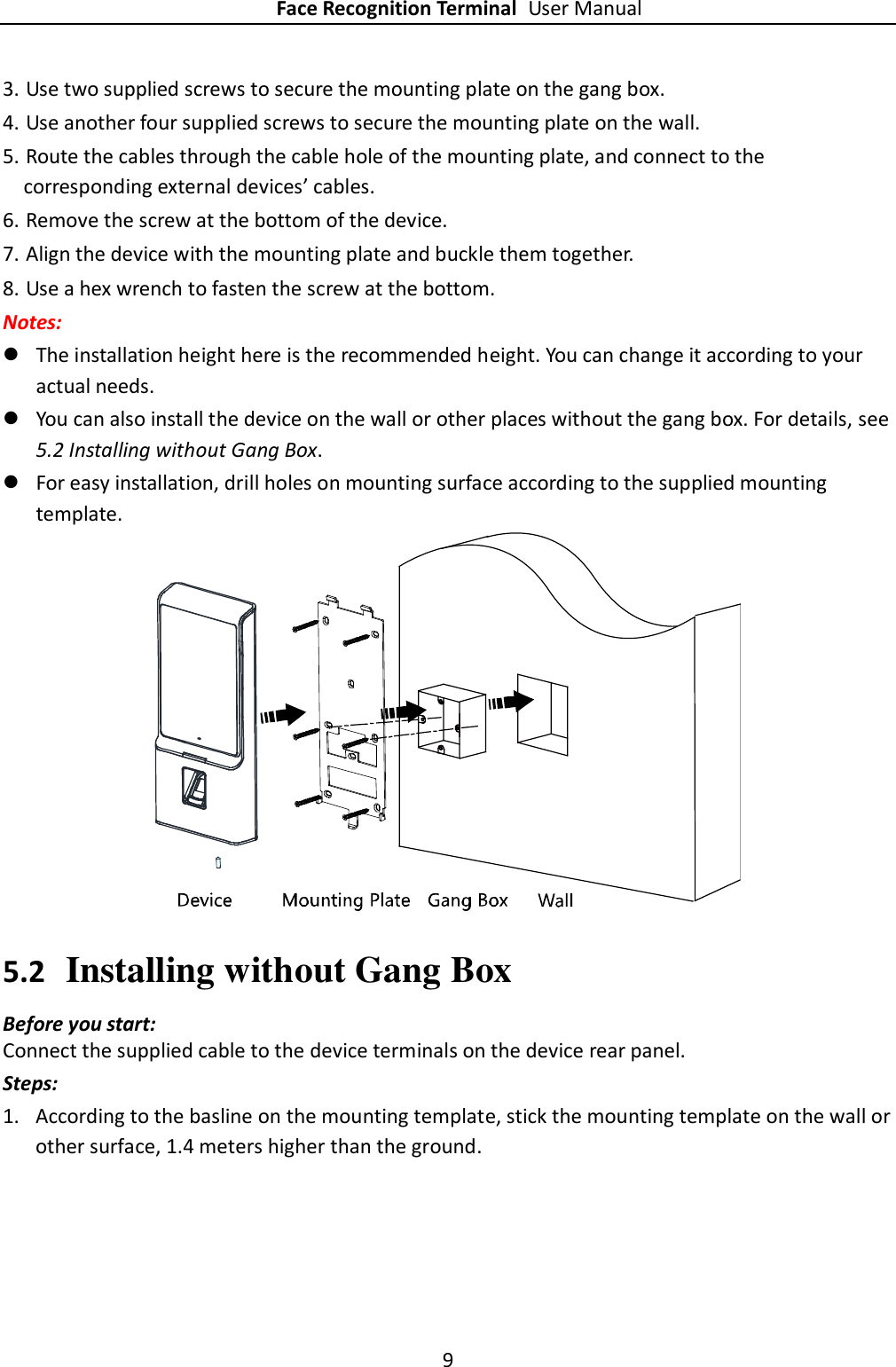 Face Recognition Terminal User Manual 9  3. Use two supplied screws to secure the mounting plate on the gang box. 4. Use another four supplied screws to secure the mounting plate on the wall. 5. Route the cables through the cable hole of the mounting plate, and connect to the corresponding external devices’ cables. 6. Remove the screw at the bottom of the device. 7. Align the device with the mounting plate and buckle them together. 8. Use a hex wrench to fasten the screw at the bottom. Notes:  The installation height here is the recommended height. You can change it according to your actual needs.  You can also install the device on the wall or other places without the gang box. For details, see 5.2 Installing without Gang Box.  For easy installation, drill holes on mounting surface according to the supplied mounting template.  5.2 Installing without Gang Box Before you start: Connect the supplied cable to the device terminals on the device rear panel. Steps: 1. According to the basline on the mounting template, stick the mounting template on the wall or other surface, 1.4 meters higher than the ground. 