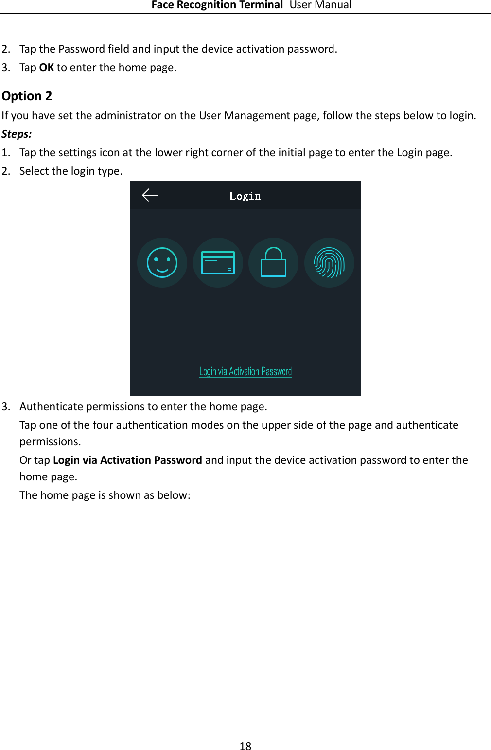 Face Recognition Terminal User Manual 18  2. Tap the Password field and input the device activation password. 3. Tap OK to enter the home page. Option 2 If you have set the administrator on the User Management page, follow the steps below to login. Steps: 1. Tap the settings icon at the lower right corner of the initial page to enter the Login page. 2. Select the login type.  3. Authenticate permissions to enter the home page. Tap one of the four authentication modes on the upper side of the page and authenticate permissions. Or tap Login via Activation Password and input the device activation password to enter the home page. The home page is shown as below:   