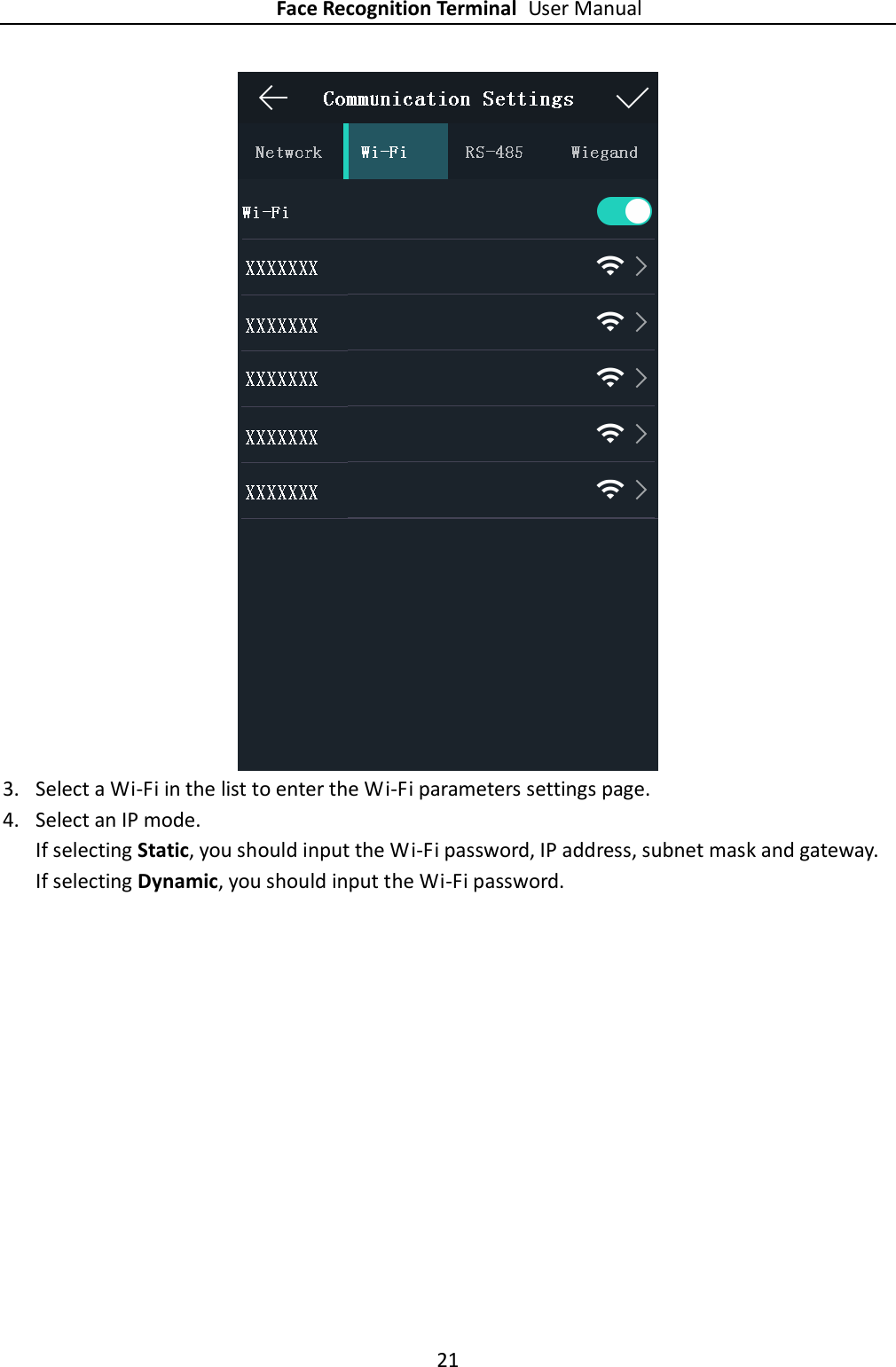Face Recognition Terminal User Manual 21   3. Select a Wi-Fi in the list to enter the Wi-Fi parameters settings page. 4. Select an IP mode. If selecting Static, you should input the Wi-Fi password, IP address, subnet mask and gateway. If selecting Dynamic, you should input the Wi-Fi password. 