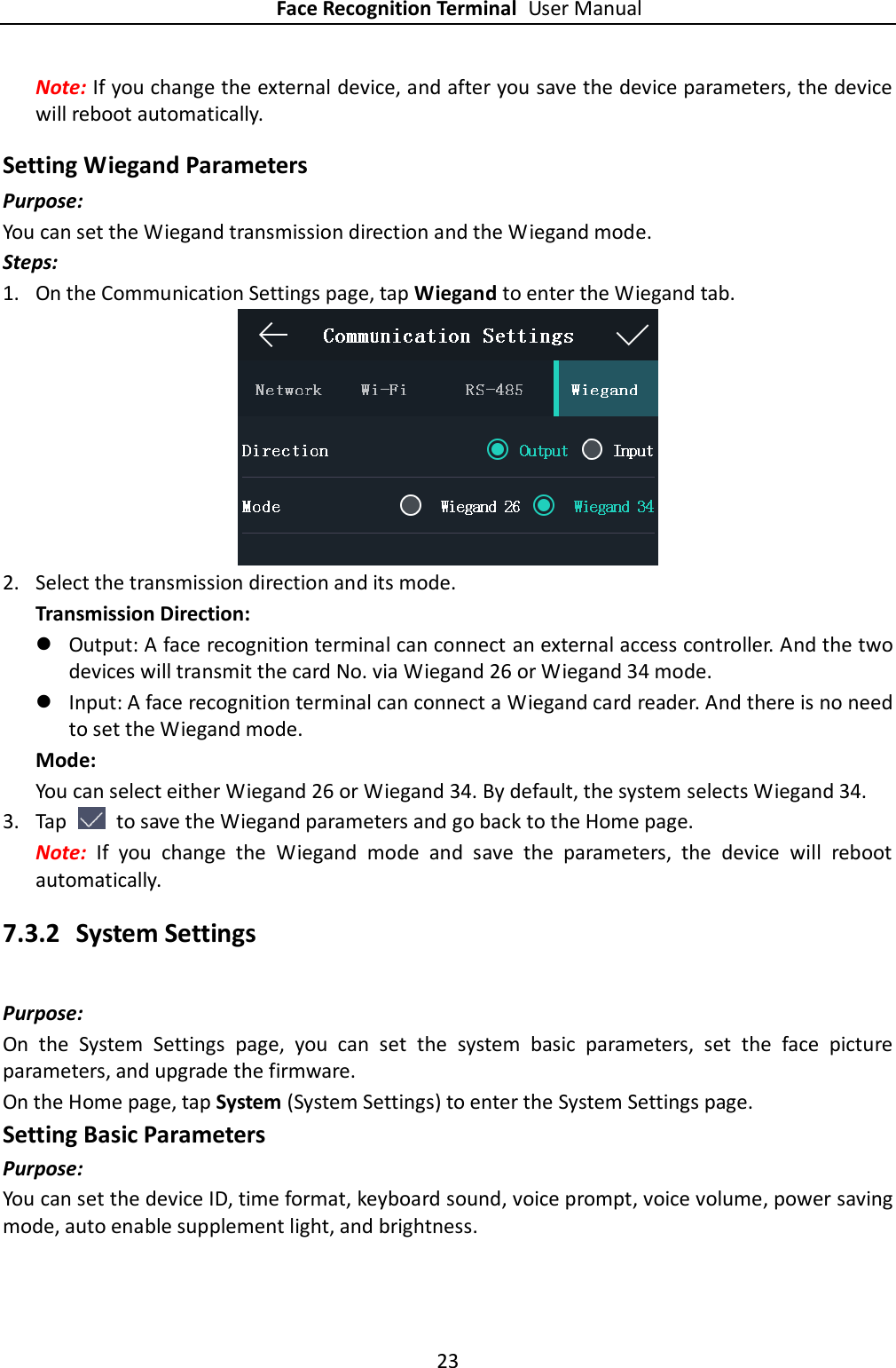 Face Recognition Terminal User Manual 23  Note: If you change the external device, and after you save the device parameters, the device will reboot automatically. Setting Wiegand Parameters Purpose: You can set the Wiegand transmission direction and the Wiegand mode. Steps: 1. On the Communication Settings page, tap Wiegand to enter the Wiegand tab.  2. Select the transmission direction and its mode. Transmission Direction:  Output: A face recognition terminal can connect an external access controller. And the two devices will transmit the card No. via Wiegand 26 or Wiegand 34 mode.  Input: A face recognition terminal can connect a Wiegand card reader. And there is no need to set the Wiegand mode. Mode: You can select either Wiegand 26 or Wiegand 34. By default, the system selects Wiegand 34. 3. Tap    to save the Wiegand parameters and go back to the Home page. Note:  If  you  change  the  Wiegand  mode  and  save  the  parameters,  the  device  will  reboot automatically. 7.3.2 System Settings Purpose: On  the  System  Settings  page,  you  can  set  the  system  basic  parameters,  set  the  face  picture parameters, and upgrade the firmware. On the Home page, tap System (System Settings) to enter the System Settings page. Setting Basic Parameters Purpose: You can set the device ID, time format, keyboard sound, voice prompt, voice volume, power saving mode, auto enable supplement light, and brightness. 