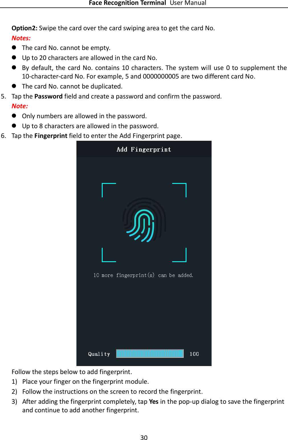 Face Recognition Terminal User Manual 30  Option2: Swipe the card over the card swiping area to get the card No. Notes:  The card No. cannot be empty.  Up to 20 characters are allowed in the card No.  By default, the card No. contains 10 characters. The system will use  0 to supplement the 10-character-card No. For example, 5 and 0000000005 are two different card No.  The card No. cannot be duplicated. 5. Tap the Password field and create a password and confirm the password. Note:    Only numbers are allowed in the password.  Up to 8 characters are allowed in the password. 6. Tap the Fingerprint field to enter the Add Fingerprint page.  Follow the steps below to add fingerprint. 1) Place your finger on the fingerprint module. 2) Follow the instructions on the screen to record the fingerprint. 3) After adding the fingerprint completely, tap Yes in the pop-up dialog to save the fingerprint and continue to add another fingerprint. 