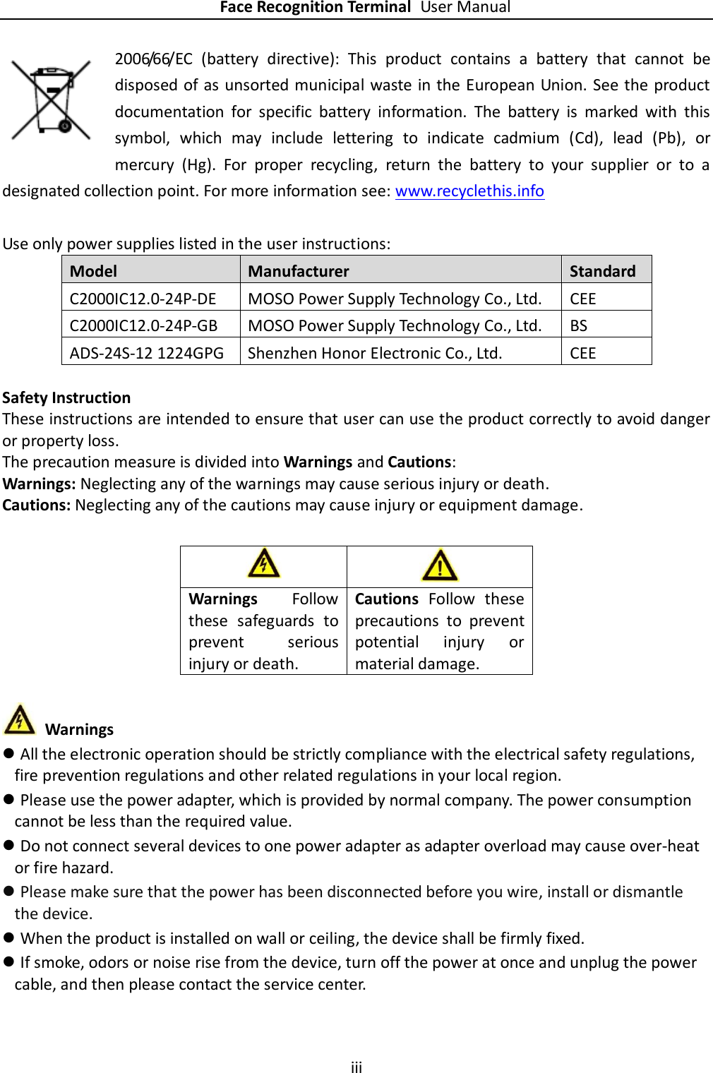    Face Recognition Terminal User Manual iii  2006/66/EC  (battery  directive):  This  product  contains  a  battery  that  cannot  be disposed of as unsorted municipal waste in the European Union. See the product documentation  for  specific  battery  information.  The  battery  is  marked  with  this symbol,  which  may  include  lettering  to  indicate  cadmium  (Cd),  lead  (Pb),  or mercury  (Hg).  For  proper  recycling,  return  the  battery  to  your  supplier  or  to  a designated collection point. For more information see: www.recyclethis.info  Use only power supplies listed in the user instructions: Model Manufacturer Standard C2000IC12.0-24P-DE MOSO Power Supply Technology Co., Ltd. CEE C2000IC12.0-24P-GB MOSO Power Supply Technology Co., Ltd. BS ADS-24S-12 1224GPG Shenzhen Honor Electronic Co., Ltd. CEE  Safety Instruction These instructions are intended to ensure that user can use the product correctly to avoid danger or property loss. The precaution measure is divided into Warnings and Cautions: Warnings: Neglecting any of the warnings may cause serious injury or death. Cautions: Neglecting any of the cautions may cause injury or equipment damage.           Warnings  All the electronic operation should be strictly compliance with the electrical safety regulations, fire prevention regulations and other related regulations in your local region.  Please use the power adapter, which is provided by normal company. The power consumption cannot be less than the required value.  Do not connect several devices to one power adapter as adapter overload may cause over-heat or fire hazard.  Please make sure that the power has been disconnected before you wire, install or dismantle the device.  When the product is installed on wall or ceiling, the device shall be firmly fixed.    If smoke, odors or noise rise from the device, turn off the power at once and unplug the power cable, and then please contact the service center.   Warnings  Follow these  safeguards  to prevent  serious injury or death. Cautions  Follow  these precautions  to  prevent potential  injury  or material damage. 