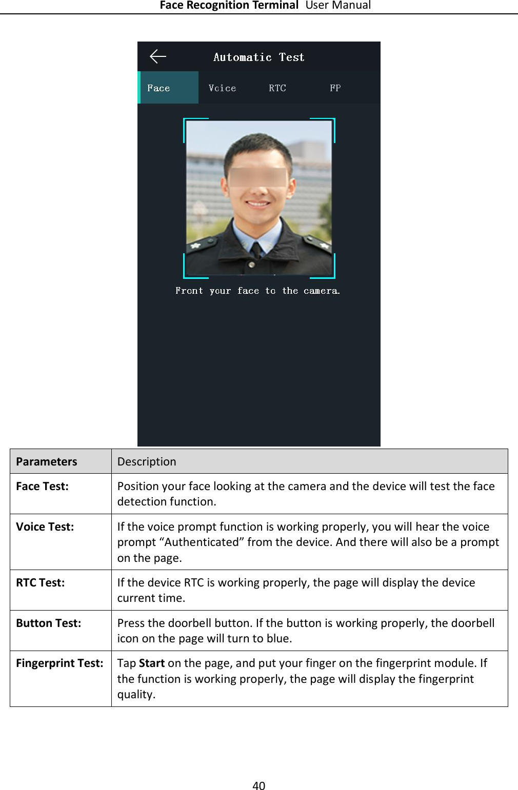 Face Recognition Terminal User Manual 40   Parameters Description Face Test:   Position your face looking at the camera and the device will test the face detection function.   Voice Test:   If the voice prompt function is working properly, you will hear the voice prompt “Authenticated” from the device. And there will also be a prompt on the page. RTC Test:   If the device RTC is working properly, the page will display the device current time. Button Test:   Press the doorbell button. If the button is working properly, the doorbell icon on the page will turn to blue. Fingerprint Test:   Tap Start on the page, and put your finger on the fingerprint module. If the function is working properly, the page will display the fingerprint quality. 