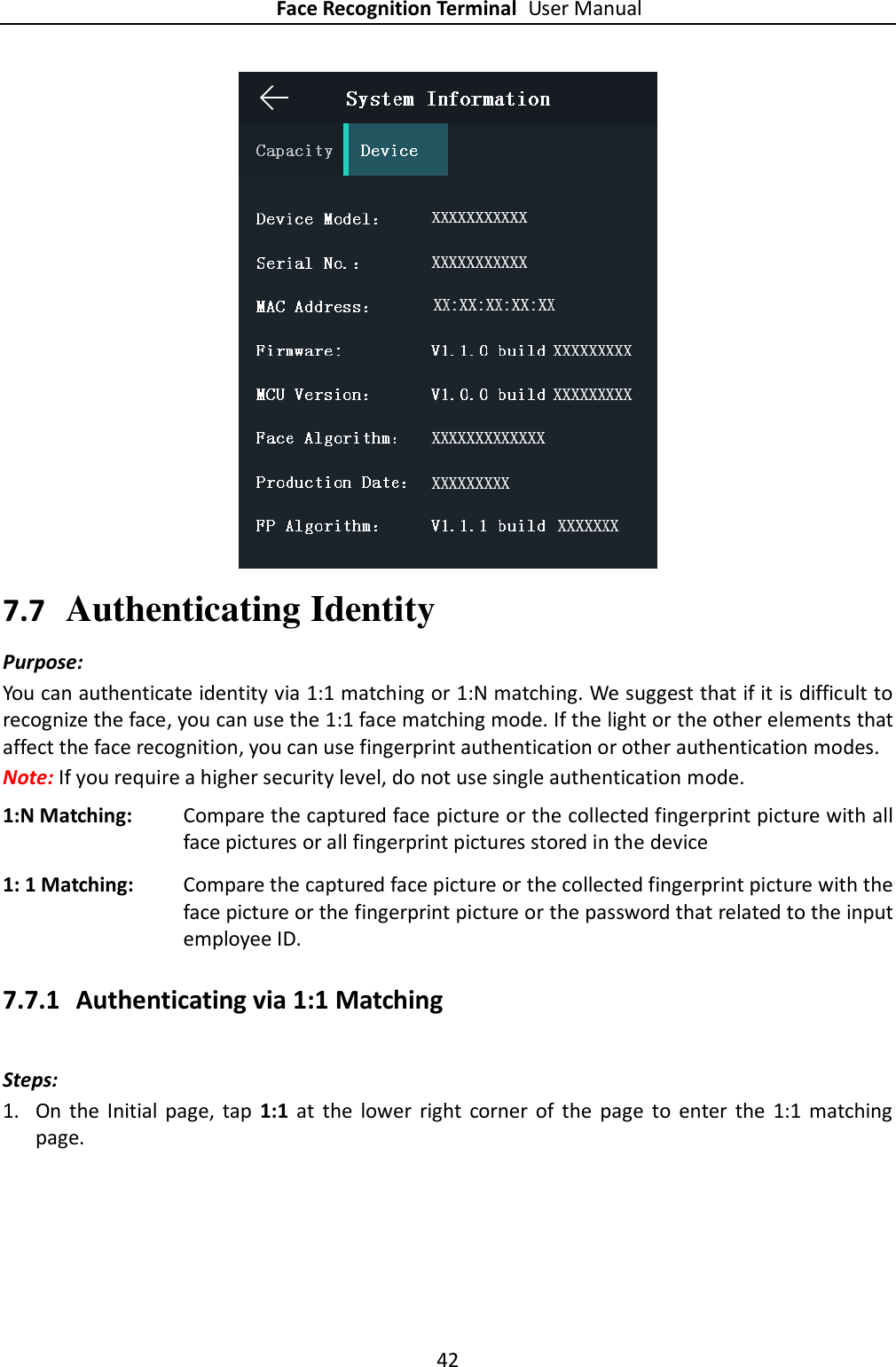 Face Recognition Terminal User Manual 42   7.7 Authenticating Identity Purpose: You can authenticate identity via 1:1 matching or 1:N matching. We suggest that if it is difficult to recognize the face, you can use the 1:1 face matching mode. If the light or the other elements that affect the face recognition, you can use fingerprint authentication or other authentication modes. Note: If you require a higher security level, do not use single authentication mode. 1:N Matching: Compare the captured face picture or the collected fingerprint picture with all face pictures or all fingerprint pictures stored in the device 1: 1 Matching: Compare the captured face picture or the collected fingerprint picture with the face picture or the fingerprint picture or the password that related to the input employee ID. 7.7.1 Authenticating via 1:1 Matching Steps:   1. On  the  Initial  page,  tap  1:1  at  the  lower  right  corner  of  the  page  to  enter  the  1:1  matching page. 