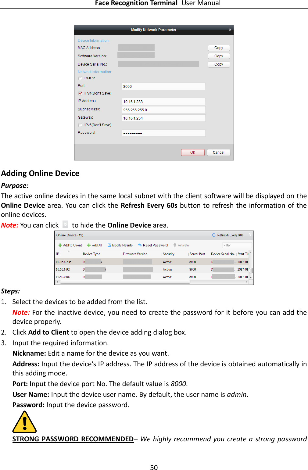 Face Recognition Terminal User Manual 50   Adding Online Device Purpose: The active online devices in the same local subnet with the client software will be displayed on the Online Device area. You can click the Refresh Every 60s button to refresh the information of the online devices. Note: You can click    to hide the Online Device area.  Steps:  1. Select the devices to be added from the list. Note: For the inactive device, you need to create the password for it before you can add the device properly.   2. Click Add to Client to open the device adding dialog box. 3. Input the required information. Nickname: Edit a name for the device as you want. Address: Input the device’s IP address. The IP address of the device is obtained automatically in this adding mode. Port: Input the device port No. The default value is 8000. User Name: Input the device user name. By default, the user name is admin. Password: Input the device password.  STRONG  PASSWORD RECOMMENDED– We highly recommend you create a strong password 