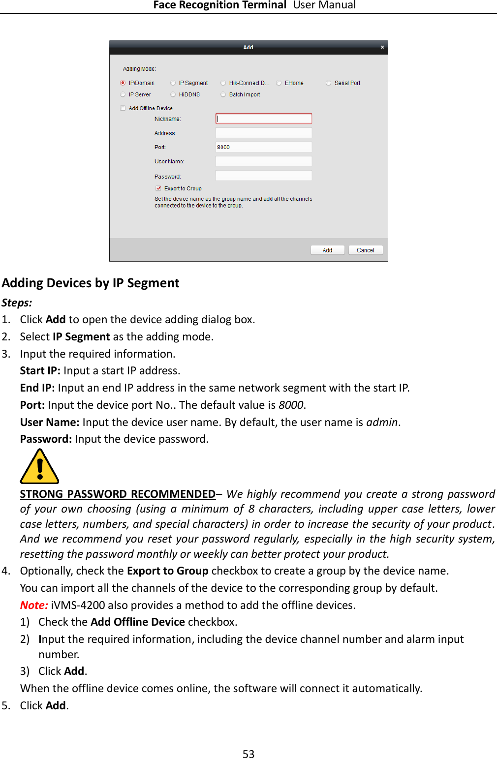 Face Recognition Terminal User Manual 53   Adding Devices by IP Segment Steps: 1. Click Add to open the device adding dialog box. 2. Select IP Segment as the adding mode. 3. Input the required information.   Start IP: Input a start IP address. End IP: Input an end IP address in the same network segment with the start IP. Port: Input the device port No.. The default value is 8000. User Name: Input the device user name. By default, the user name is admin. Password: Input the device password.  STRONG  PASSWORD RECOMMENDED– We highly recommend you create a strong password of  your  own  choosing  (using  a  minimum  of  8  characters,  including  upper  case  letters,  lower case letters, numbers, and special characters) in order to increase the security of your product. And we recommend you reset your password regularly,  especially in the  high  security system, resetting the password monthly or weekly can better protect your product. 4. Optionally, check the Export to Group checkbox to create a group by the device name.   You can import all the channels of the device to the corresponding group by default. Note: iVMS-4200 also provides a method to add the offline devices.   1) Check the Add Offline Device checkbox. 2) Input the required information, including the device channel number and alarm input number. 3) Click Add.   When the offline device comes online, the software will connect it automatically. 5. Click Add. 