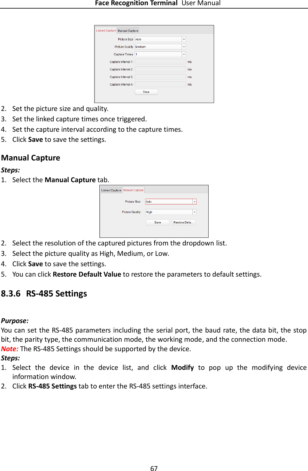 Face Recognition Terminal User Manual 67   2. Set the picture size and quality. 3. Set the linked capture times once triggered. 4. Set the capture interval according to the capture times. 5. Click Save to save the settings. Manual Capture Steps: 1. Select the Manual Capture tab.  2. Select the resolution of the captured pictures from the dropdown list. 3. Select the picture quality as High, Medium, or Low. 4. Click Save to save the settings. 5. You can click Restore Default Value to restore the parameters to default settings. 8.3.6 RS-485 Settings Purpose: You can set the RS-485 parameters including the serial port, the baud rate, the data bit, the stop bit, the parity type, the communication mode, the working mode, and the connection mode. Note: The RS-485 Settings should be supported by the device. Steps: 1. Select  the  device  in  the  device  list,  and  click  Modify  to  pop  up  the  modifying  device information window. 2. Click RS-485 Settings tab to enter the RS-485 settings interface. 