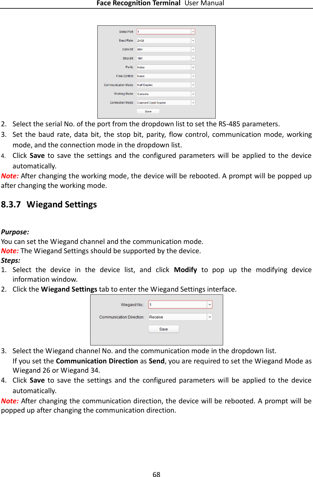 Face Recognition Terminal User Manual 68   2. Select the serial No. of the port from the dropdown list to set the RS-485 parameters. 3. Set the  baud  rate, data  bit,  the  stop  bit,  parity,  flow  control,  communication  mode,  working mode, and the connection mode in the dropdown list. 4. Click  Save  to  save  the  settings  and  the  configured  parameters  will  be  applied  to  the  device automatically.  Note: After changing the working mode, the device will be rebooted. A prompt will be popped up after changing the working mode. 8.3.7 Wiegand Settings Purpose: You can set the Wiegand channel and the communication mode. Note: The Wiegand Settings should be supported by the device. Steps: 1. Select  the  device  in  the  device  list,  and  click  Modify  to  pop  up  the  modifying  device information window. 2. Click the Wiegand Settings tab to enter the Wiegand Settings interface.  3. Select the Wiegand channel No. and the communication mode in the dropdown list. If you set the Communication Direction as Send, you are required to set the Wiegand Mode as Wiegand 26 or Wiegand 34. 4. Click  Save  to  save  the  settings  and  the  configured  parameters  will  be  applied  to  the  device automatically. Note: After changing the communication direction, the device will be rebooted. A prompt will be popped up after changing the communication direction. 