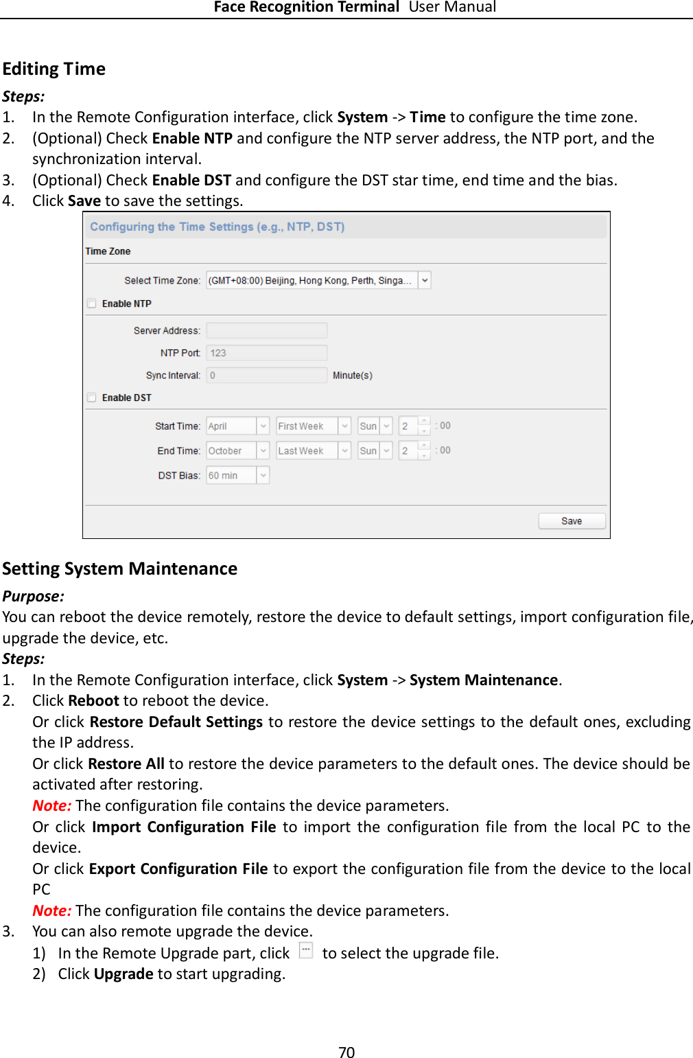 Face Recognition Terminal User Manual 70  Editing Time Steps: 1. In the Remote Configuration interface, click System -&gt; Time to configure the time zone. 2. (Optional) Check Enable NTP and configure the NTP server address, the NTP port, and the synchronization interval. 3. (Optional) Check Enable DST and configure the DST star time, end time and the bias. 4. Click Save to save the settings.  Setting System Maintenance Purpose: You can reboot the device remotely, restore the device to default settings, import configuration file, upgrade the device, etc. Steps: 1. In the Remote Configuration interface, click System -&gt; System Maintenance. 2. Click Reboot to reboot the device. Or click Restore Default Settings to restore the device settings to the default ones, excluding the IP address. Or click Restore All to restore the device parameters to the default ones. The device should be activated after restoring. Note: The configuration file contains the device parameters. Or  click  Import  Configuration  File  to  import  the  configuration  file  from  the  local  PC  to  the device. Or click Export Configuration File to export the configuration file from the device to the local PC Note: The configuration file contains the device parameters. 3. You can also remote upgrade the device. 1) In the Remote Upgrade part, click    to select the upgrade file.   2) Click Upgrade to start upgrading. 