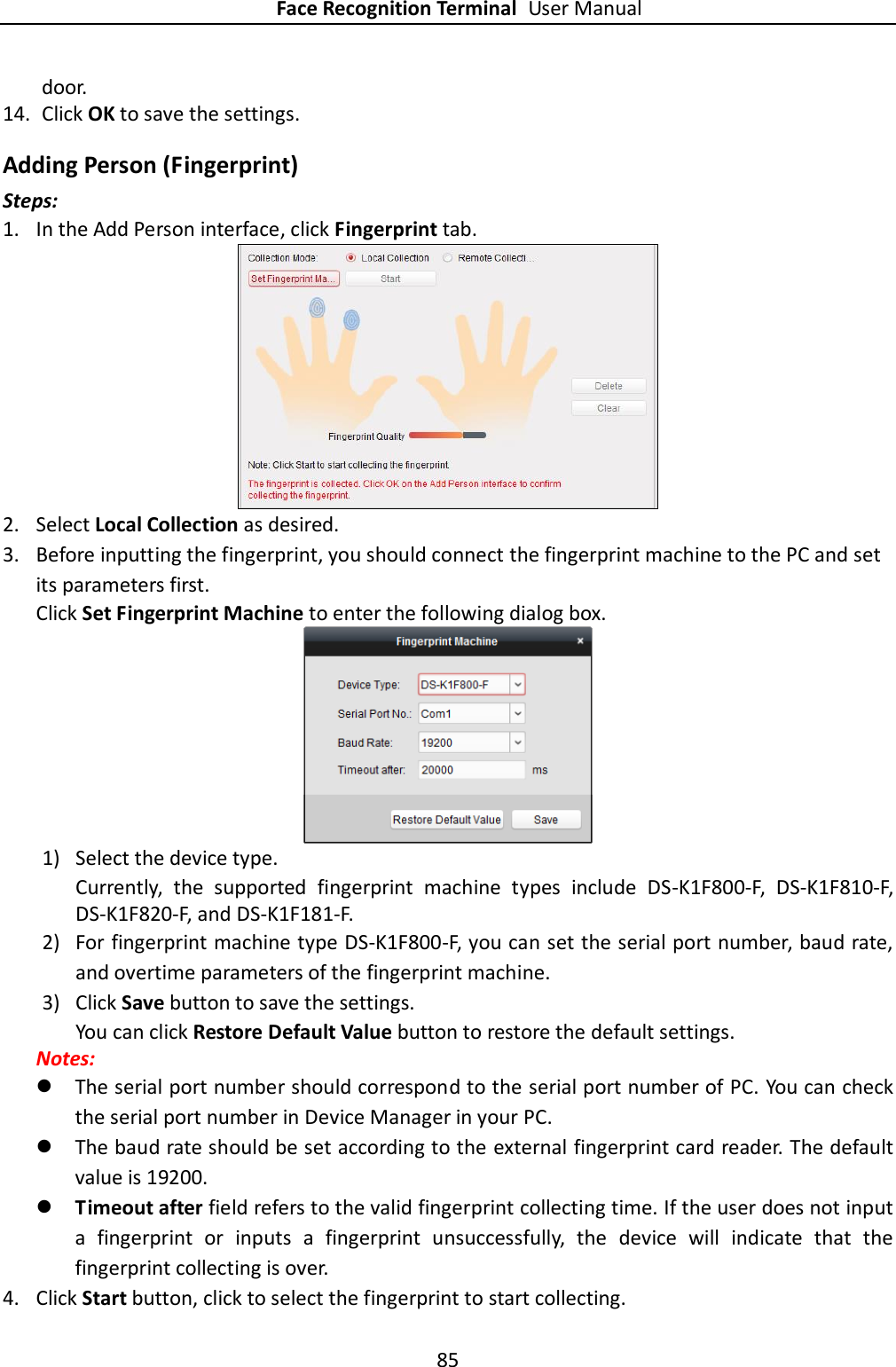 Face Recognition Terminal User Manual 85  door. 14. Click OK to save the settings. Adding Person (Fingerprint) Steps: 1. In the Add Person interface, click Fingerprint tab.    2. Select Local Collection as desired. 3. Before inputting the fingerprint, you should connect the fingerprint machine to the PC and set its parameters first.   Click Set Fingerprint Machine to enter the following dialog box.  1) Select the device type. Currently,  the  supported  fingerprint  machine  types  include  DS-K1F800-F,  DS-K1F810-F, DS-K1F820-F, and DS-K1F181-F. 2) For fingerprint machine type DS-K1F800-F, you can set the serial port number, baud rate, and overtime parameters of the fingerprint machine.   3) Click Save button to save the settings. You can click Restore Default Value button to restore the default settings.   Notes:    The serial port number should correspond to the serial port number of PC. You can check the serial port number in Device Manager in your PC.  The baud rate should be set according to the external fingerprint card reader. The default value is 19200.    Timeout after field refers to the valid fingerprint collecting time. If the user does not input a  fingerprint  or  inputs  a  fingerprint  unsuccessfully,  the  device  will  indicate  that  the fingerprint collecting is over. 4. Click Start button, click to select the fingerprint to start collecting.   