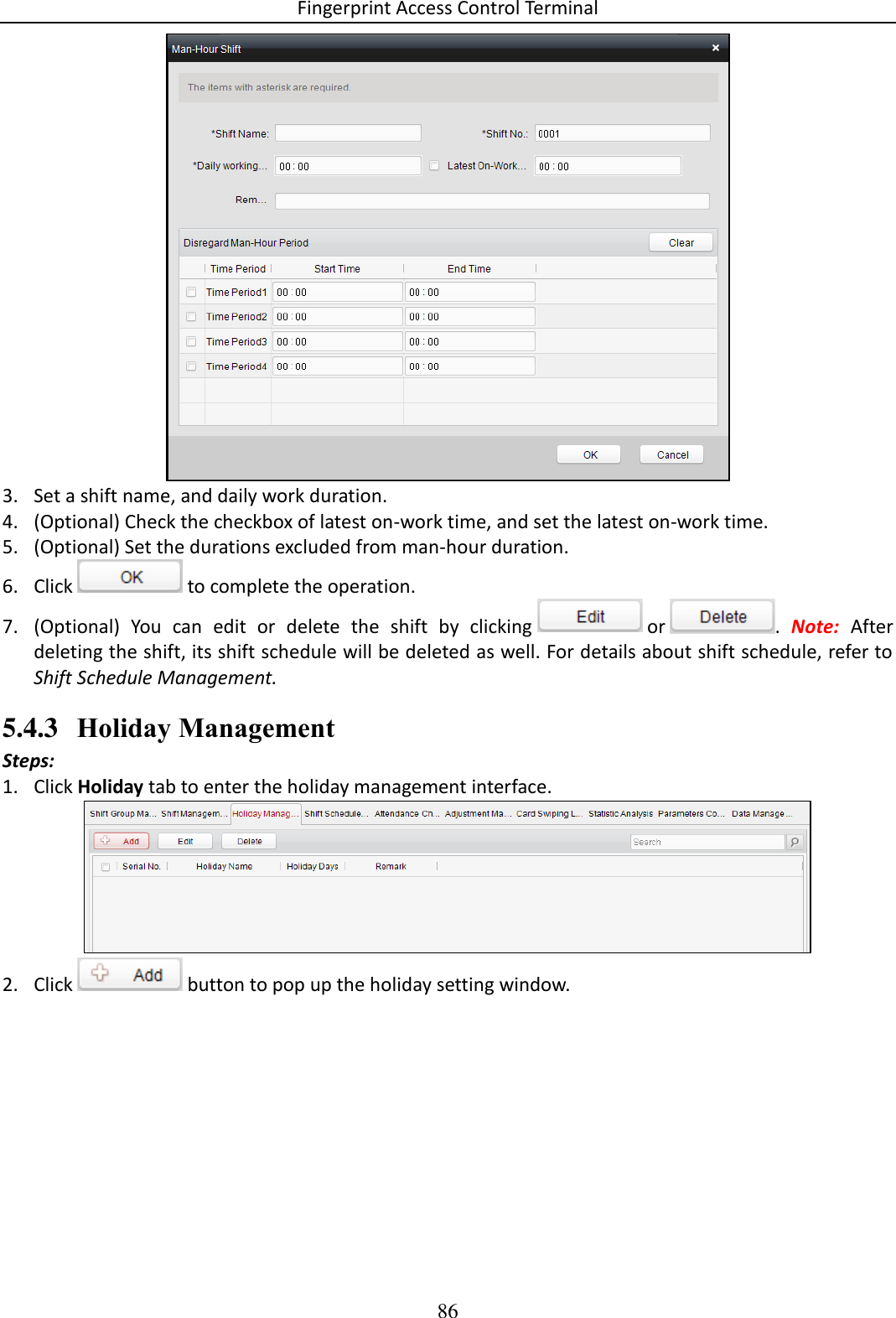 Fingerprint Access Control Terminal 86   3. Set a shift name, and daily work duration.  4. (Optional) Check the checkbox of latest on-work time, and set the latest on-work time.  5. (Optional) Set the durations excluded from man-hour duration.  6. Click   to complete the operation. 7. (Optional)  You  can  edit  or  delete  the  shift  by  clicking   or  .  Note:  After deleting the shift, its shift schedule will be deleted as well. For details about shift schedule, refer to Shift Schedule Management. 5.4.3 Holiday Management Steps: 1. Click Holiday tab to enter the holiday management interface.  2. Click   button to pop up the holiday setting window.  